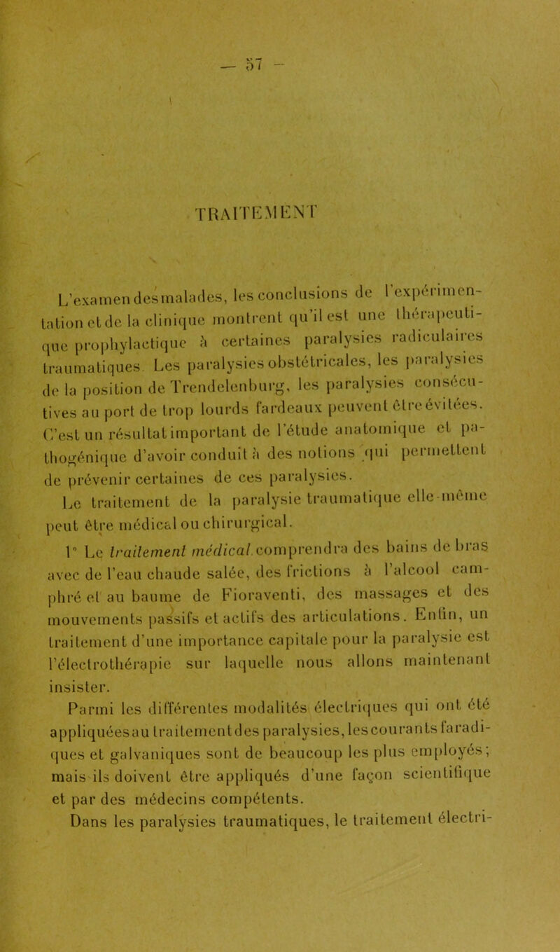 TRAnr.Mi^:NT L’examen desmalades, les conclusions de l’expéninen- talion eide la clini(ine montrent qu’il est une lliérapeuti- que prophylactique h certaines i)aralysies radiculaires traumatiques Les [laralysies obstétricales, les paralysies de la position de Trendelenburg, les [laralysies consécu- tives au |)ort de trop lourds fardeaux peuvent ôtreévitées. L’est un résultat important de l’élude anatomicpie et pa- tho^éniijue d’avoir conduit à des notions <pii permettent de prévenir certaines de ces paralysies. Le traitement de la jiaralysie traumatiijue ellemôme peut être médical ou chirurj^ical. 1 Le Irailemenl //icV/ZcaZ.compi’endra des bains de bras avec de l’eau chaude salée, des liâclions a 1 alcool cam- phré et au baume de Fioraventi, des massages et des mouvements passifs etactils des articulations. Entin, un traitement d’une importance capitale [)Our la paralysie est rélectrothéra[)ie sur laquelle nous allons maintenant insister. Parmi les dilTérentes modalités électriijues qui ont été appliquéesau traitemcntdes paralysies, lescourantslaradi- ques et galvaniques sont de beaucou[) les plus em[)loyés, mais ils doivent être appliqués d’une façon scientifique et par des médecins compétents. Dans les paralysies traumatiques, le traitement électri-