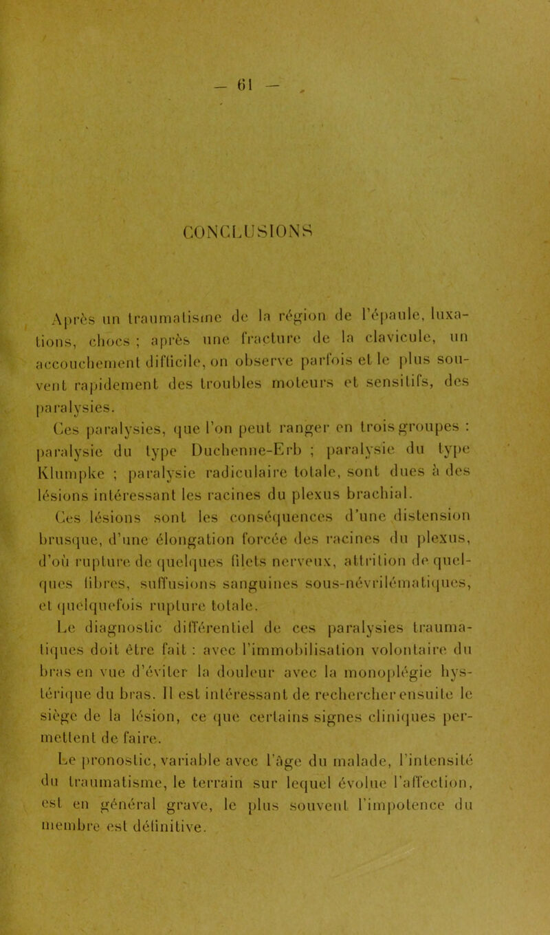 - t)l CONCIAJSIONS Après lin Iraiimnlisme de la région de l’èpanle, luxa- tions, cliocs ; après nne. (Vaclnre de la cdavicnle, un aeconelienient diflicile, on obsei‘ve parfois et le |dns sou- vent rnjjidement des troubles moteurs et sensitifs, des pai’alysies. Ces paralysies, que l’on peut ranger en trois groupes : jiaralysie du type Dnclienne-Erb ; paralysie du type lvlnm[)ke ; paralysie radiculaire totale, sont dues è des lésions intéressant les i-acines du plexus brachial. (As lésions sont les conséipiences d’une distension bruscpie, d’une élongation foi'cée des racines du plexus, d’où rupture de (juelques lilets nerveux, atti'ition de quel- (pies (ibi’es, sulTusions sanguines sous-névrilématiipies, et (juelquefois rupture totale. Le diagnostic dilTérentiel de ces paralysies trauma- li(pies doit être fait ; avec l’immobilisation volontaire du bi-as en vue d’éviter la douleur avec la monoplégie liys- tériipie du bras. 11 est intéressant de rechercher ensuite le siège de la lésion, ce que certains signes cliniques per- mettent de faire. l.e pronostic, variable avec l’âge du malade, l’intensité du traumatisme, le terrain sur lequel évolue l’affection, est en général grave, le plus souvent rimjiotence du menibro est détinitive.