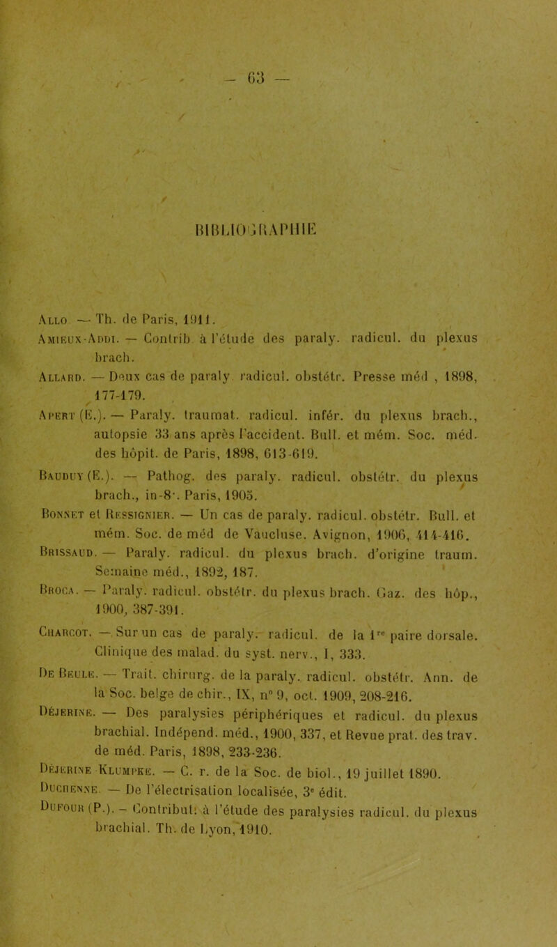 J G3 — muMO'jliAPHiK Allô — Th. de Paris, 1!H1. AMiKUX-AniJi. — Conirih à l’dlude des paraly. radiciil. du ple.xus hrach. Allahd. — Deux cas de paraly radicul. ol)stétr. Presse méil , 1898, 177-179. Ai-ert (D.).— Paraly. Iraiimat. radicul. infér. du plexus hrach., autopsie 33 ans après l’accident. Bull, et mém. Soc. méd. des hùpit. de Paris, 1898, G13-619. Bauduy (K.). — Pathog. des j)araly. radicul. obstétr. du plexus hrach., in-8‘. Paris, 1903. Bonnet et Ressignier. — Un cas de paraly. radicul. obstétr. Bull, et inérn. Soc. de méd de Vaucluse. Avignon, 190(), iH-4l0. Brissmjd. — Paraly. radicul. du plexus hrach. d’origine traurn. Semaine inéd., 1892, 187, Broca. — Paialy. radicul. obstétr. du plexus hrach. (îaz. des hop., 1900, 387-391. Charcot. Sur un cas de paraly. radicul. de la U® paire dorsale. Clini(nie des inalad. du syst. nerv., 1, 333, De Belle. Trait, chirurg. de la paraly. radicul, obstétr. Ann. de la Soc. belge de chir., IX, n 9, ocl. 1909, 208-216. Déjerine. Des paralysies périphériques et radicul. du plexus brachial. Indépend. méd., 1900, 337, et Revue prat. des trav. de méd. Paris, 1898, 233-236. Drjerlne Klumi-ke. — C. r. de la Soc. de biol., 19 juillet 1890. Dhcren.ne. — De l’élecirisation localisée, 3® édit. DuI'Ouh (P.). - (jonlributî à l’étude des paralysies radicul. du plexus brachial. Th. de Cyon, 1910.