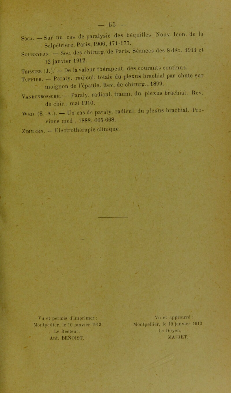 — 65 — SoCA. - Sur un cas de paralysie des béquilles. Nouv. Icon. de la Salpétrière. Paris, 1906, 171-177. SOCUEYBAN. - Soc. des chirurg. de Paris. Séances des 8 déc. 1911 et 12 janvier 1912. Tels?ieh (J.). — Oe la valeur thérapeul. des courants continus. ÏUFFiER. - Paraly. radicul. totale du plexus brachial par chute sur moignon de l’épaule. Rev. de chirurg., 1890. Vandcybossche. - Paraly. radicul. Iraum. du plexus brachial. liev. de chir., mai 1910. Weii. (E.-A.). — Un cas do paraly. radicul. du plexus brachial. Pro- vince méd , 1888, G(>o-668. ZiMMFR.N. — Eleclrothérapie clinique. Vu et permi.s d anprimcr: Monlpoilier, le 10 janvier 1913. I.e Hecteiir. Ant. BENOIST. Vu et approuvé : Montpellier, le 10 janvier 1913 Le iJoyen, MAI U ET.