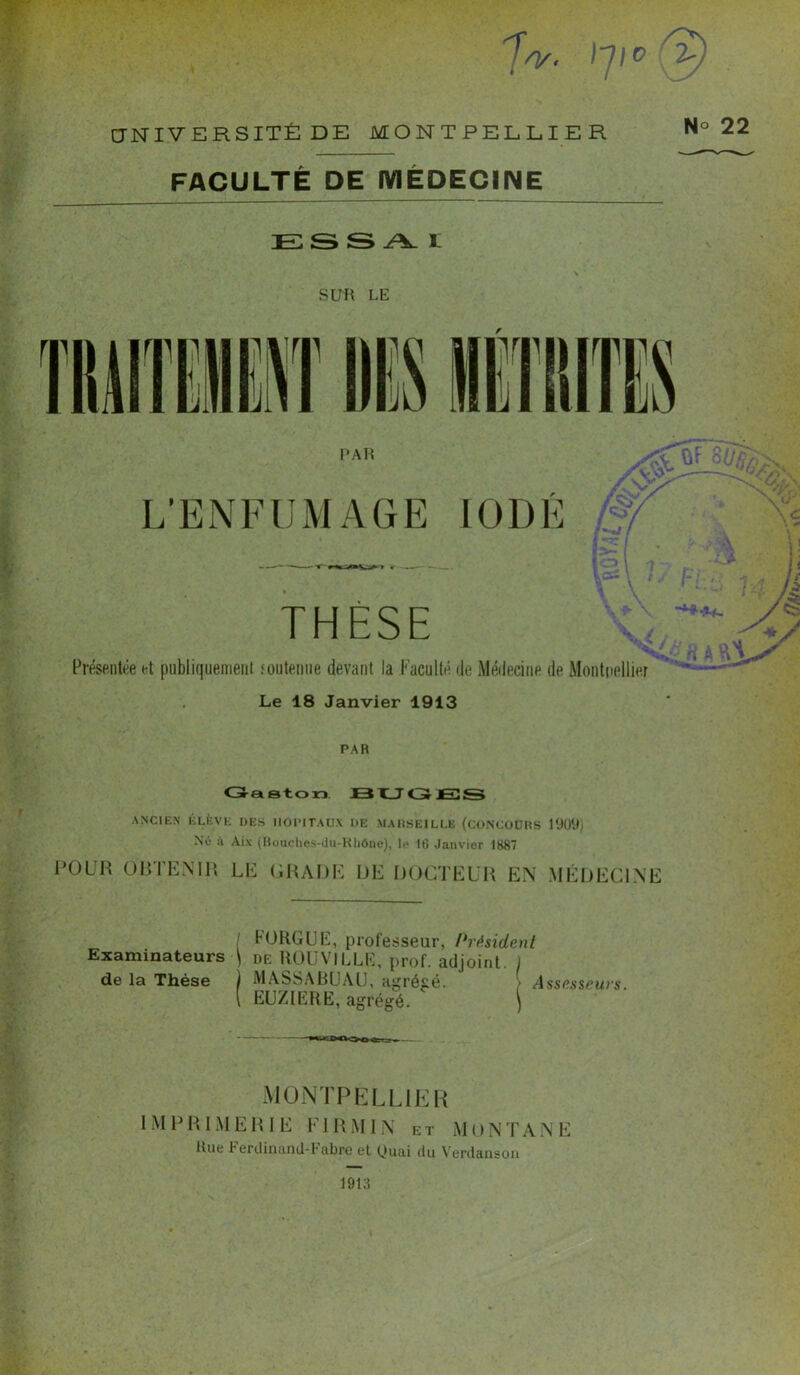 7V. 2-, UNIVERSITÉ DE MONTPELLIER N° 22 FACULTÉ DE MEDECINE ESSAI SUR LE PAR L’ENFUMAGE IODÉ THESE o (Ji V v V/ . / \ £ i ! H /4 Présentée et publiquement soutenue devant la Faculté de Médecine de Montpellier Le 18 Janvier 1913 PAR Gaston BUGJES ANCIEN ÉLÈVE DES HOPITAUX HE MARSEILLE (CONCOURS 1909) Né à Aix (Bouciies-du-Rliône), 1«> 16 Janvier 1887 POUR OBTENIR LE GRADE DE DOCTEUR EN MÉDECINE ! b ORGUE, professeur, Président Examinateurs ■) de ROUVILLK, prof, adjoint. \ de la Thèse ) MASSABUAU, agrégé. Assesseurs. { EUZIERE, agrégé. ( MONTPELLIER IMPRIMERIE FI R MIN et MON T A.NE Rue Ferdinand-Fabre et Quai du Yerdaiison 1913