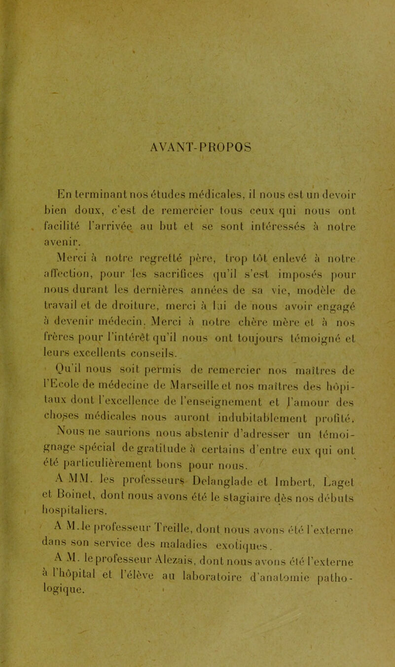 AVANT-PROPOS En terminant nos études médicales, il nous est un devoir bien doux, c’est de remercier tous ceux qui nous ont facilité l’arrivée au but et se sont intéressés à notre avenir. Merci a notre regretté père, trop tôt enlevé à notre affection, pour les sacrifices qu’il s’est imposés pour nous durant les dernières années de sa vie, modèle de travail et de droiture, merci à lui de nous avoir enuaiié à devenir médecin. Merci à notre chère mère et à nos (rères pour l’intérêt qu’il nous ont toujours témoigné et leurs excellents conseils. Qu’il nous soit permis de remercier nos maîtres de 1 Ecole de médecine de Marseille et nos maîtres des hôpi- taux dont 1 excellence de l’enseignement et j’amour des chopes médicales nous auront indubitablement profité. Nous ne saurions nous abstenir d’adresser un témoi- gnage spécial de gratitude à certains d’entre eux qui ont été particulièrement bons pour nous. A MM. les professeurs Delanglade et Imbert, Laget et Boinel, dont nous avons été le stagiaire dès nos débuts hospitaliers. A M.le professeur l reilie, dont nous avons été l’externe dans son service des maladies exotiques. A M. le professeur Alezais, dont nous avons été l’externe à 1 hôpital et 1 élève au laboratoire d’anatomie patho- logique.