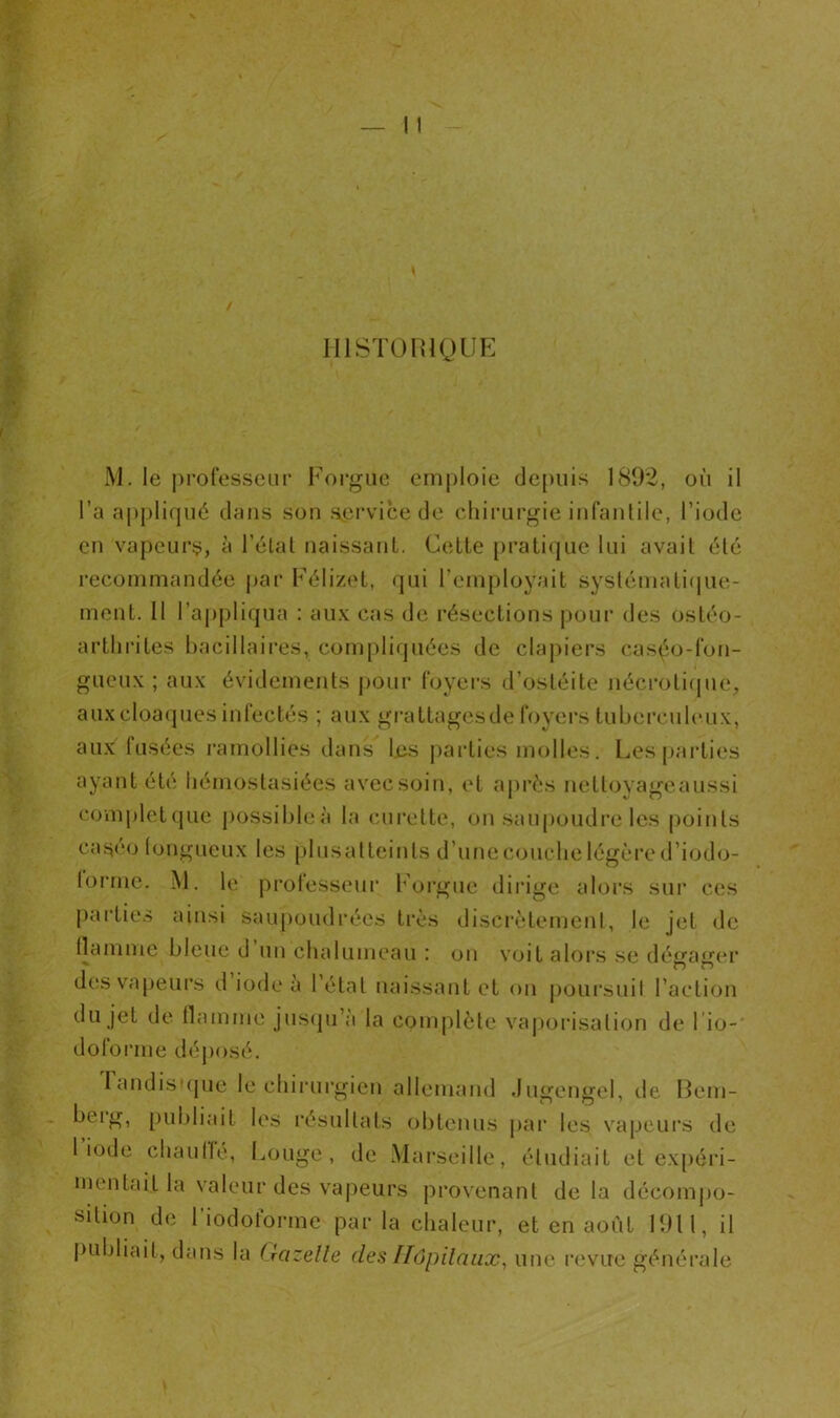 HISTORIQUE M. le professeur Forgue emploie depuis 1892, où il l’a appliqué dans son service de chirurgie infantile, l'iode en vapeurs, à l’état naissant. Cette pratique lui avait été recommandée par Félizet, qui l’employait systématique- ment. R l’appliqua : aux cas de résections pour des ostéo- arthrites bacillaires, compliquées de clapiers caséo-fon- gueux ; aux évidements pour foyers d’ostéite néçrotique, aux cloaques infectés ; aux grattagesde foyers tuberculeux, aux fusées ramollies dans les parties molles. Les parties ayant été liémostasiées avec soin, et après nettoyageaussi complet que possibleà la curette, on saupoudre les (joints caséo fongueux les plusatteints d’unecouclielégèred’iodo- forme. M. le professeur Forgue dirige alors sur ces parties ainsi saupoudrées très discrètement, le jet de flamme bleue d un chalumeau : on voit alors se dégager des vapeurs d iode a 1 étal naissant et on poursuit l’action du jet de flamme jusqu’à la complète vaporisation de 1 io- doforme déposé. I andisique le chirurgien allemand Jugengel, de Bem- bdg, publiait les résultats obtenus par les vapeurs de 1 iode chauffé, Louge , de Marseille, étudiait et expéri- mentait la valeur des vapeurs provenant delà décompo- sition de I iodotorme par la chaleur, et en août 1911, il publiait, dans la (kizeüe des Hôpitaux, une revue générale