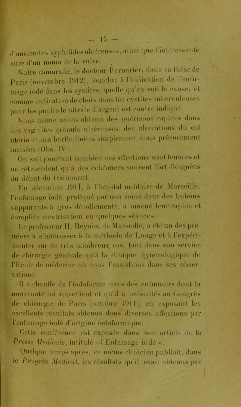 d’ancienries syphilides ulcéreuses, ainsi que 1 intéressa nie cure d’un nom a de la vulve. Notre camarade, le docteur Farnaricr, dans sa thèse de Paris (novembre 1912), conclut a 1 indication de 1 enfu- mage iodé dans les cystites, quelle qu’en soit la cause, et comme indication de choix dans les cystites tuberculeuses pour lesquelles le nitrate d’argent est contre-indiqué. Nous même avons obtenu des guérisons rapides dans des vaginites granulo ulcéreuses, des ulcérations du col utérin et des bartholinités simplement, mais précocement incisées (Obs. IVj. , On sait pourtant combien ces affections sont tenaces et ne rétrocèdent qu’à des échéances souvent fort éloignées du début du traitement. En décembre 191 T, à l'hôpital militaire de Marseille, l’enfumage iodé, pratiqué par nos soins dans des bubons suppurants à gros décollements, a amené leur rapide et complète cicatrisation en quelques séances. Le professeur 11. Reynès, de Marseille, a été un des pre- miers à s’intéresser à la méthode de Longe et à 1 expéri- menter sur de très nombreux cas, tant dans son service de chirurgie générale qu’à la clinique gynécologique de l’Ecole de médecine où nous l’assistions dans ses obser- vations. Il a chauffé de l’iodoforme dans des enfumoirs dont la nouveauté lui appartient et qu’il a présentés au Congrès de chirurgie de Paris (octobre 1911), en exposant les excellents résultats obtenus dans diverses affections par l’enfumage iodé d’origine iodoformique. Cette conférence est exposée dans «on article de la Presse Médicale, intitulé « l’Enfumage iodé ». Quelque temps après, ce même clinicien publiait, dans le Progrès Médical, les résultats qu’il avait obtenus par i
