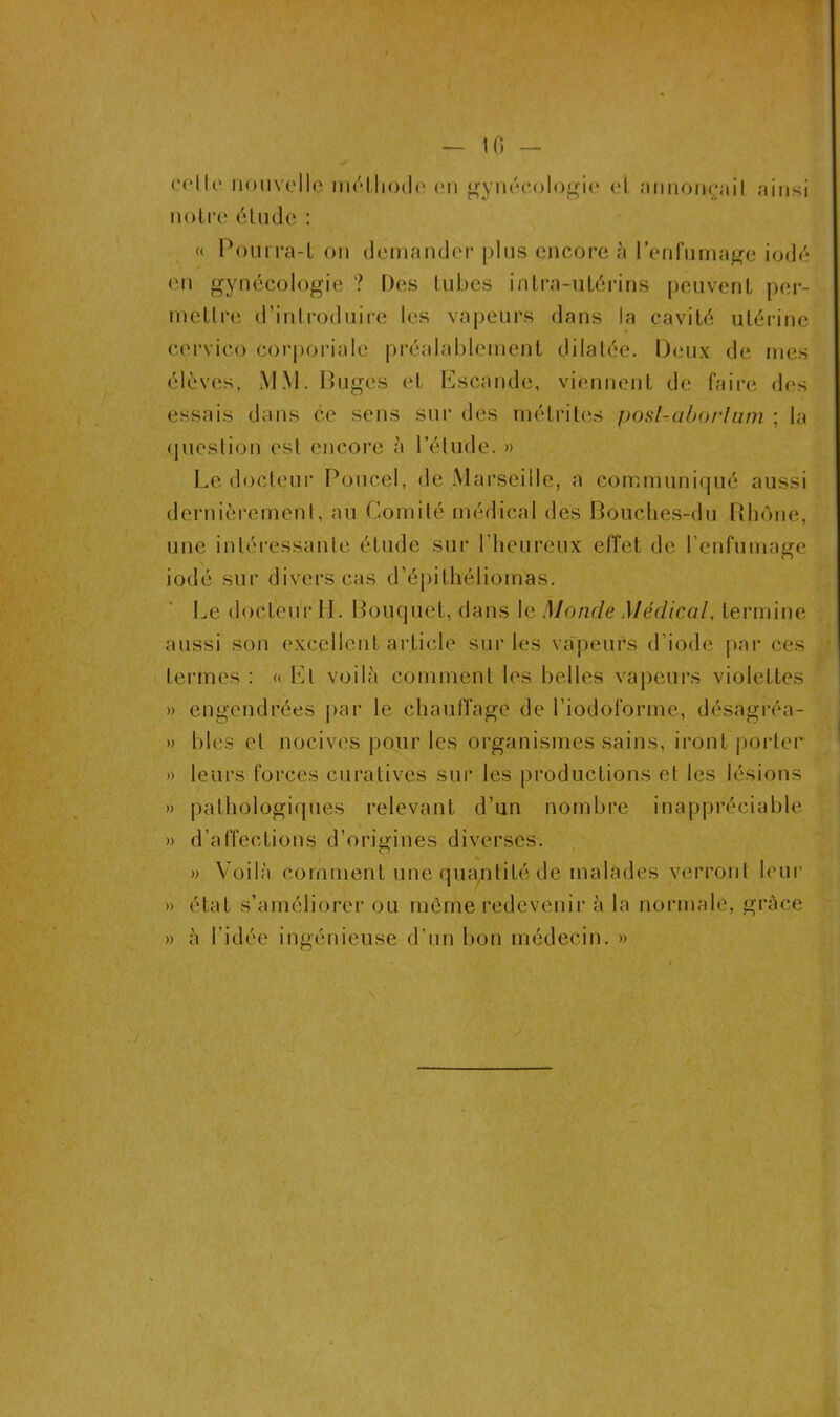 — U) — celle nouvelle méthode en gynécologie el annonçait ainsi notre élude : « Pourra-l on demander plus encore à l’enfumage iodé en gynécologie ? Des tubes intra-utérins peuvent per- mettre d’introduire les vapeurs dans la cavité utérine cervico corporiale préalablement dilatée. Deux de mes élèves, MM. Buges et Escande, viennent de faire des essais dans ce sens sur des rnélrites posl-aborlum ; la question est encore à l’élude. » Le docteur Poucel, de Marseille, a communiqué aussi dernièrement, au Comité médical des Bouches-du Rhône, une intéressante étude sur l'heureux effet de l’enfumage iodé sur divers cas d’épilhéliomas. Le docteur H. Bouquet, dans le Monde Médical, termine aussi son excellent article sur les vapeurs d’iode par ces termes : « El voilà comment les belles vapeurs violettes » engendrées par le chauffage de l’iodoforme, désagréa- » blés et nocives pour les organismes sains, iront porter » leurs forces curatives sur les productions et les lésions » pathologiques relevant d’un nombre inappréciable » d’affections d’origines diverses. » Voilà comment une quantité de malades verront leur » état s’améliorer ou même redevenir à la normale, grâce » à l’idée ingénieuse d’un bon médecin. »