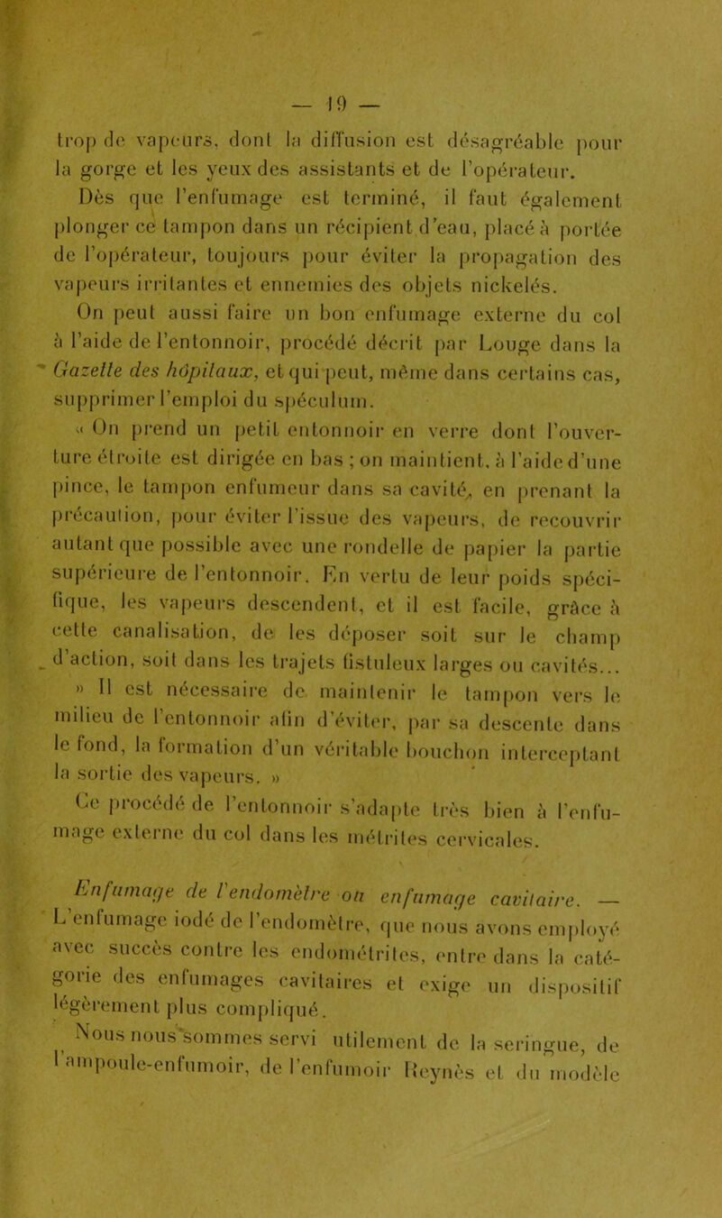 trop de vapeurs, dont la diffusion est désagréable pour la gorge et les yeux des assistants et de l’opérateur. Dès que l’enfumage est terminé, il faut également . plonger ce tampon dans un récipient d’eau, placé à portée de l’opérateur, toujours pour éviter la propagation des vapeurs irritantes et ennemies des objets nickelés. On peut aussi faire un bon enfumage externe du col à l’aide de l’entonnoir, procédé décrit par bouge dans la Gazelle des hôpitaux, et qui peut, même dans certains cas, supprimer l’emploi du spéculum. « On prend un petit entonnoir en verre dont l’ouver- ture étroite est dirigée en bas ; on maintient, à l’aide d’une pince, le tampon enfumeur dans sa cavité,, en prenant la précaution, pour éviter 1 issue des vapeurs, de recouvrir autant que possible avec une rondelle de papier la partie supérieure de l’entonnoir. En vertu de leur poids spéci- fique, les vapeurs descendent, et il est facile, grâce h cette canalisation, de les déposer soit sur1 le champ d action, soit dans les trajets (istuleux larges ou cavités... » Il est nécessaire de maintenir le tampon vers le milieu de 1 entonnoir alin d éviter, par sa descente dans le fond, la formation d un véritable bouchon interceptant la sortie des vapeurs. » Ce procédé de l’entonnoir s’adapte très bien à l’enfu- mage externe du col dans les métrites cervicales. Enfumage de l endomètre ou enfumage cavilai/'e. — L’enfumage iodé de l’endomètre, que nous avons employé a\ec succès contre les endométrites, entre dans la caté- gorie des enfumages cavitaires et exige un dispositif légèrement plus compliqué. Nous nous sommes servi utilement de la seringue, de I ampoule-enfum oi r, de l’enfumoir Reynès et du modèle