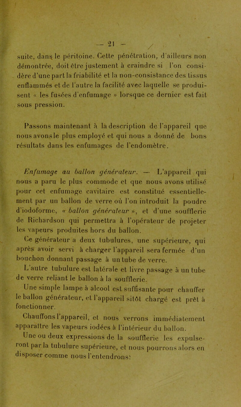 / - suite, dan§ le péritoine. Cette pénétration, d’ailleurs non démontrée, doit être justement à craindre si l’on consi- dère d’une part la friabilité et la non-consistance des tissus enflammés et de l’autre la facilité avec laquelle se produi- sent « les fusées d’enfumage » lorsque ce dernier est fait sous pression. Passons maintenant h la description de l’appareil que nous avons le plus employé et qui nous a donné de bons résultats dans les enfumages de l’endomètre. Enfumage au ballon générateur. — L’appareil qui nous a paru le plus commode et que nous avons utilisé pour cet enfumage cavitaire est constitué essentielle- ment par un ballon de verre où l’on introduit la poudre d’iodoforme, « ballon générateur », et d’une soufflerie de Richardson qui permettra à l’opérateur de projeter les vapeurs produites hors du ballon. Ce générateur a deux tubulures, une supérieure, qui après avoir servi à charger l’appareil sera fermée d’un bouchon donnant passage è un tube de verre. L autre tubulure est latérale et livre passage à un tube de verre reliant le ballon à la soufflerie. Une simple lampe à alcool est sulfisante pour chauffer le ballon générateur, et l’appareil sitôt chargé est prêt à fonctionner. Chauffons 1 appareil, et nous verrons immédiatement apparaître les vapeurs iodées à l’intérieur du ballon. Une ou deux expressions de la soufflerie les expulse- iont par la tubulure supérieure, et nous pourrons alors en disposer comme nous l’entendronsï