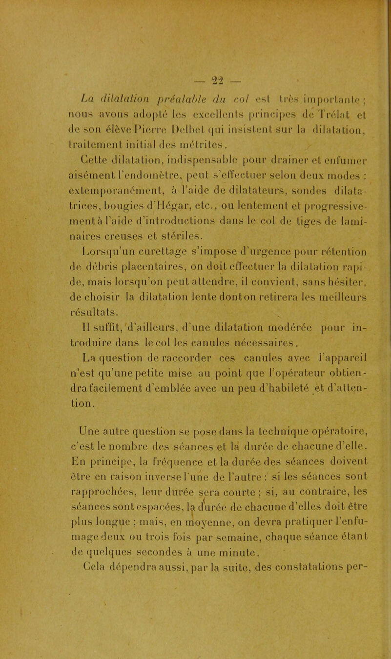 La dilatation préalable du col <*sl très importante; nous avons adopté les excellents principes de Trélat et de son élève Pierre Delbefc qui insistent sur la dilatation, traitement initial des métrites. Cette dilatation, indispensable pour drainer et enfumer aisément l’endomètre, peut s’effectuer selon deux modes : extemporanément, à l’aide de dilatateurs, sondes dilata- trices, bougies d’Hégar, etc., ou lentement et progressive- ment à l’aide d’introductions dans le col de tiges de lami- naires creuses et stériles. Lorsqu’un curettage s’impose d’urgence pour rétention de débris placentaires, on doit effectuer la dilatation rapi- de, mais lorsqu’on peut attendre, il convient, sans hésiter, de choisir la dilatation lente donton retirera les meilleurs résultats. 11 suffit,'d’ailleurs, d’une dilatation modérée pour in- troduire dans le col les canules nécessaires. La question de raccorder ces canules avec l’appareil n’est qu’une petite mise au point que l’opérateur obtien- dra facilement d’emblée avec un peu d’habileté et d’atten- tion. Une autre question se pose dans la technique opératoire, c’est le nombre des séances et la durée de chacune d’elle. En principe, la fréquence et la durée des séances doivent être en raison inverse l'une de l’autre : si les séances sont rapprochées, leur durée sera courte; si, au contraire, les séances sont espacées, la durée de chacune d’elles doit être plus longue ; mais, en moyenne, on devra pratiquer l’enfu- mage deux ou trois fois par semaine, chaque séance étant de quelques secondes à une minute. Cela dépendra aussi, par la suite, des constatations per-