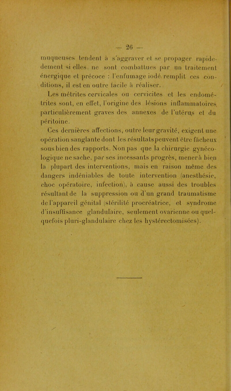 muqueuses tendent à s’aggraver et se propager rapide- demenl si elles ne sont combaLLues par un traitement énergique et précoce : l'enfumage iodé- remplit ces con- ditions, il est en outre facile à réaliser. / Les métrites cervicales ou cervicites et les endomé- trites sont, en effet, l’origine des lésions inflammatoires, particulièrement graves des annexes de l’utérus et du péritoine. Ces dernières affections, outre leur gravité, exigent une opération sanglante dont les résultats peuvent être fâcheux sous bien des rapports. Non pas que la chirurgie gynéco- logique ne sache, par ses incessants progrès, mènera bien la plupart des interventions, mais en raison même des dangers indéniables de toute intervention (anesthésie, choc opératoire, infection), à cause aussi des troubles résultant de la suppression ou d’un grand traumatisme de l’appareil génital (stérilité procréatrice, et syndrome d’insuffisance glandulaire, seulement ovarienne ou quel- quefois pluri-glandulaire chez les hystérectomisées).