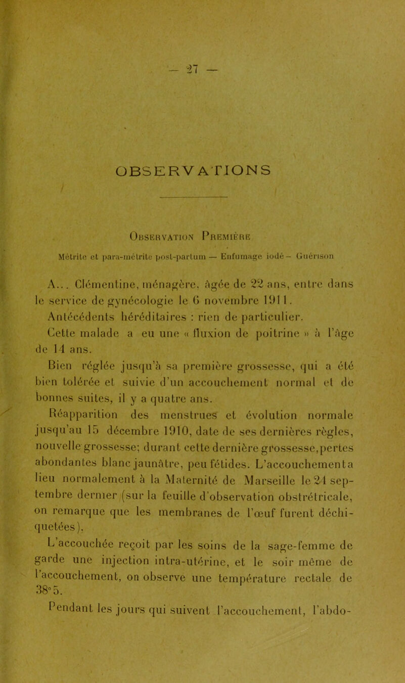 il — OBSERVATIONS Observation Première Métrite et para-inélrite post-partum— Enfumage iodé- Guérison A... Clémentine, ménagère. Agée de 22 ans, entre dans le service de gynécologie le (> novembre 1911. Antécédents héréditaires : rien de particulier. Cette malade a eu une « fluxion de poitrine » à l’Age de 14 ans. Bien réglée jusqu’à sa première grossesse, qui a été bien tolérée et suivie d’un accouchement normal et de bonnes suites, il y a quatre ans. Réapparition des menstrues et évolution normale jusqu’au 15 décembre 1910, date de ses dernières règles, nouvelle grossesse; durant celte dernière grossesse,pertes abondantes blanc jaunâtre, peu fétides. L’accouchementa lieu normalement à la Maternité de Marseille le 21 sep- tembre dernier (sur la feuille d’observation obstrétricale, on remarque que les membranes de l’œuf furent déchi- quetées). L accouchée reçoit par les soins de la sage-femme de garde une injection intra-utérine, et le soir même de 1 accouchement, on observe une température rectale de 38° 5. Pendant les jours qui suivent l’accouchement, l’abdo-