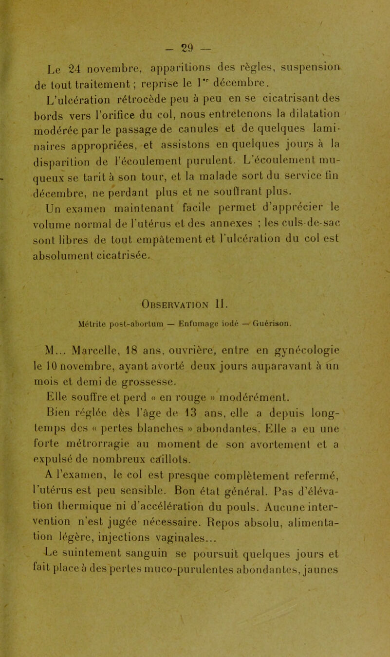 Le 24 novembre, apparitions des règles, suspension de tout traitement ; reprise le l*r décembre. L’ulcération rétrocède peu à peu en se cicatrisant des bords vers l’orifice du col, nous entretenons la dilatation modérée par le passage de canules et de quelques lami- naires appropriées, et assistons en quelques jours à la disparition de l’écoulement purulent. L’écoulement mu- queux se tarit à son tour, et la malade sort du service tin décembre, ne perdant plus et ne soutirant plus. Un examen maintenant facile permet d’apprécier le volume normal de l’utérus et des annexes ; les culs-de-sac sont libres de tout empâtement et l’ulcération du col est absolument cicatrisée. Observation IL Métrite post-abortum — Enfumage iodé — Guérison. M... Marcelle, 18 ans, ouvrière, entre en gynécologie le 10 novembre, ayant avorté deux jours auparavant à un mois et demi de grossesse. Elle souffre et perd « en rouge » modérément. Bien réglée dès l’âge de 13 ans, elle a depuis long- temps des « pertes blanches » abondantes. Elle a eu une forte métrorragie au moment de son avortement et a expulsé de nombreux caillots. A l’examen, le col est presque complètement refermé, l’utérus est peu sensible. Bon état général. Pas d’éléva- tion thermique ni d’accélération du pouls. Aucune inter- vention n’est jugée nécessaire. Repos absolu, alimenta- tion légère, injections vaginales... Le suintement sanguin se poursuit quelques jours et lait place à des pertes muco-purulentes abondantes, jaunes
