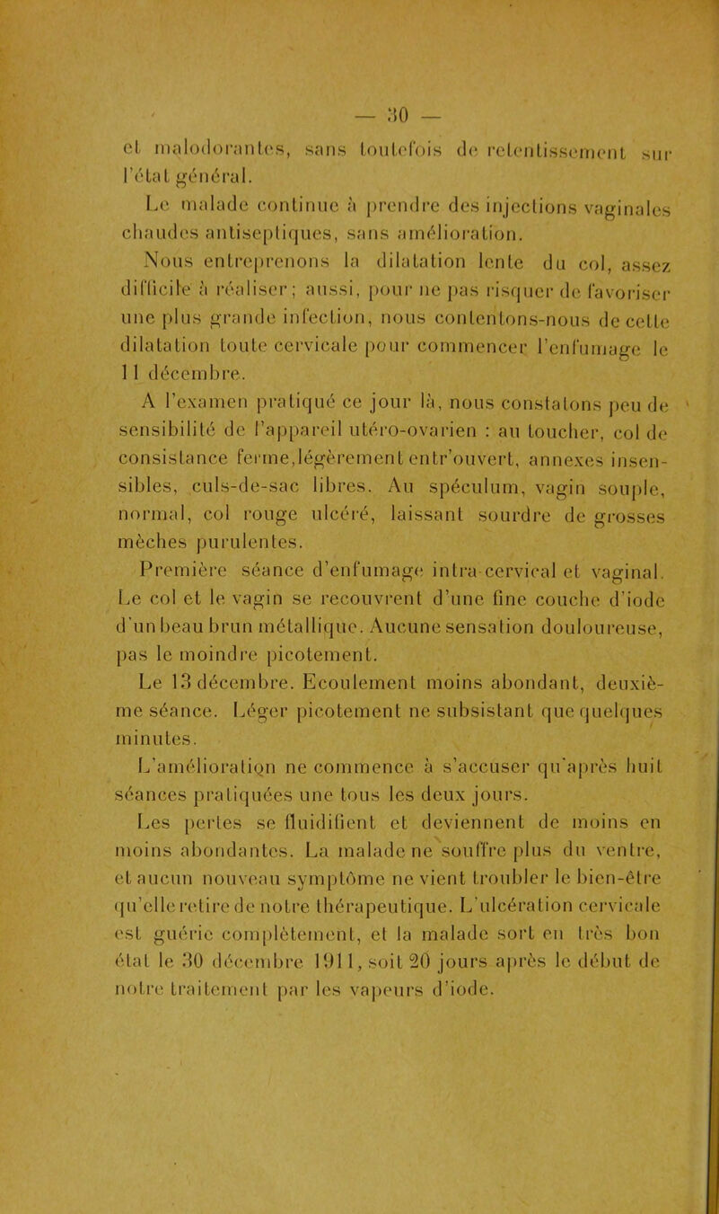 :io — et malodorantes, sans toutefois de retentissement sur l'état général. Le malade continue à prendre des injections vaginales chaudes antiseptiques, sans amélioration. Nous entreprenons la dilatation lente du col, assez difficile à réaliser; aussi, pour ne pas risquer de favoriser une plus grande infection, nous contentons-nous de cette dilatation toute cervicale pour commencer l’enfumage le 11 décembre. A l’examen pratiqué ce jour là, nous constatons peu de sensibilité de l’appareil utéro-ovarien : au toucher, col de consistance ferme, légèrement entrouvert, annexes insen- sibles, culs-de-sac libres. Au spéculum, vagin souple, normal, col rouge ulcéré, laissant sourdre de grosses mèches purulentes. Première séance d’enfumage intra cervical et vaginal. Le col et le vagin se recouvrent d’une fine couche d’iode d’un beau brun métallique. Aucune sensation douloureuse, pas le moindre picotement. Le 13 décembre. Ecoulement moins abondant, deuxiè- me séance. Léger picotement ne subsistant que quelques minutes. L’amélioration ne commence à s’accuser qu après huit séances pratiquées une tous les deux jours. Les pertes se fluidifient et deviennent de moins en moins abondantes. La malade ne souffre plus du ventre, et aucun nouveau symptôme ne vient troubler le bien-être qu’elle retire de notre thérapeutique. L’ulcération cervicale est guérie complètement, et la malade sort en très bon état le 30 décembre 1911, soit 20 jours après le début de notre traitement par les vapeurs d’iode.