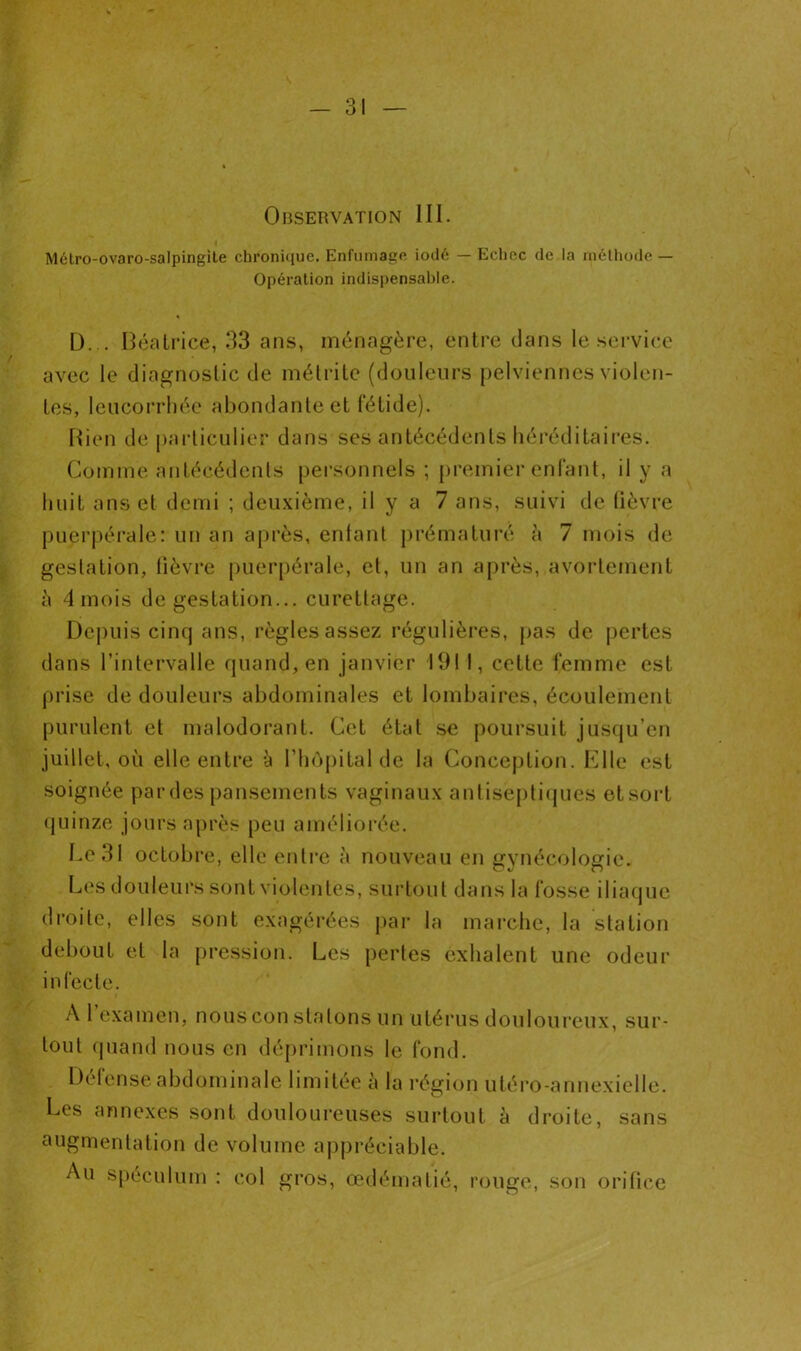 Observation III. Mélro-ovaro-salpingite chronique. Enfumage iodé — Echec de la méthode — Opération indispensable. D... Béatrice, 33 ans, ménagère, entre dans le service avec le diagnostic de métrite (douleurs pelviennes violen- tes, leucorrhée abondante et fétide). Bien de particulier dans ses antécédents héréditaires. Comme antécédents personnels ; premier enfant, il y a huit ans et demi ; deuxième, il y a 7 ans, suivi de fièvre puerpérale: un an après, enfant prématuré à 7 mois de gestation, fièvre puerpérale, et, un an après, avortement à 4 mois de gestation... curettage. Depuis cinq ans, règles assez régulières, pas de pertes dans l’intervalle quand, en janvier 191 I, cette femme est prise de douleurs abdominales et lombaires, écoulement purulent et malodorant. Cet état se poursuit jusqu’en juillet, où elle entre à l’hôpital de la Conception. Elle est soignée par des pansements vaginaux antiseptiques et sort quinze jours après peu améliorée. Le 31 octobre, elle entre à nouveau en gynécologie. Les douleurs sont violentes, surtout dans la fosse iliaque droite, elles sont exagérées par la marche, la station debout et la pression. Les pertes exhalent une odeur infecte. A 1 examen, nous con sla tons un utérus douloureux, sur- tout quand nous en déprimons le fond. Défense abdominale limitée à la région utéro-annexielle. Les annexes sont douloureuses surtout à droite, sans augmentation de volume appréciable. Au spéculum : col gros, œdématié, rouge, son orifice