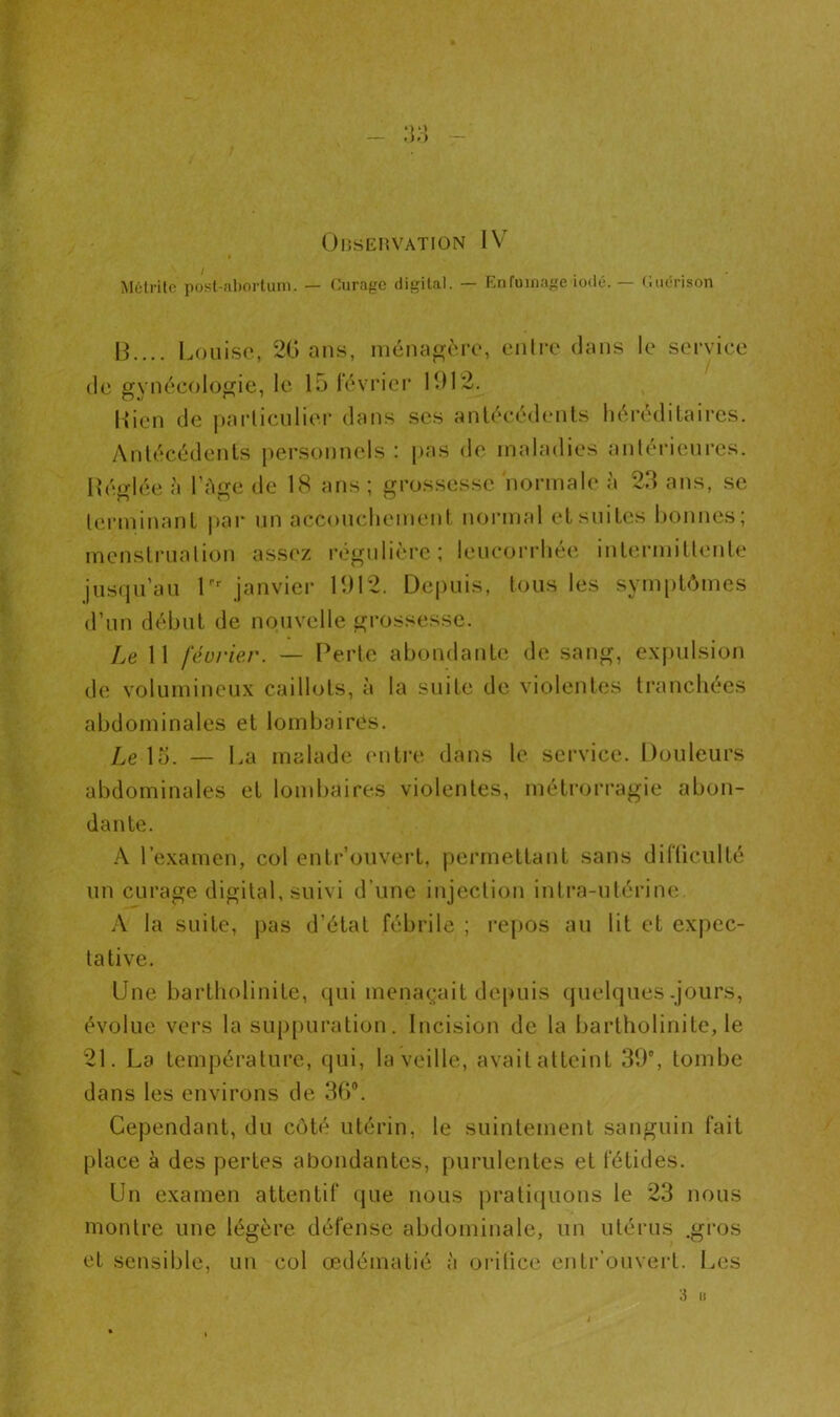 Observation IV * Métrite post-abortum. — Curage digital. — Enfumage iodé. — Guérison 13.... Louise, 20 ans, ménagère, entre dans le service de gynécologie, le 15 lévrier 1912. Ilicn de particulier dans ses antécédents héréditaires. Antécédents personnels : pas de maladies antérieures. Récriée à l'Age de 1<S ans ; grossesse normale à 23 ans, se terminant par un accouchement normal et suites bonnes; menstruation assez régulière; leucorrhée intermittente jusqu’au Lr janvier 1912. Depuis, tous les symptômes d’un début de nouvelle grossesse. Le 11 février. — Perte abondante de sang, expulsion de volumineux caillots, à la suite de violentes tranchées abdominales et lombaires. Le 15. — La malade entre dans le service. Douleurs abdominales et lombaires violentes, métrorragie abon- dante. A l’examen, col entrouvert, permettant sans difficulté un curage digital, suivi d’une injection intra-utérine. A la suite, pas d’état fébrile ; repos au lit et expec- tative. Une bartholinite, qui menaçait depuis quelques .jours, évolue vers la suppuration. Incision de la bartholinite, le 21. La température, qui, la veille, avaitatteint 39°, tombe dans les environs de 36°. Cependant, du côté utérin, le suintement sanguin fait place à des pertes abondantes, purulentes et fétides. Un examen attentif que nous pratiquons le 23 nous montre une légère défense abdominale, un utérus .gros et sensible, un col œdématié à orilice entr ouvert. Les