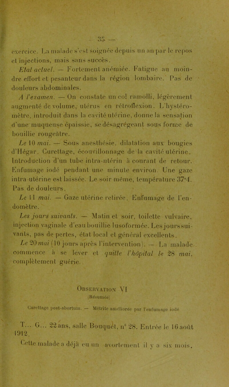 <> O exercice. La malade s'est soignée depuis un an par le repos et injections, mais sans succès. Etat actuel. — Fortement anémiée. Fatigue au moin- dre effort et pesanteur dans la région lombaire. Pas de douleurs abdominales. A l'examen. —On constate un col ramolli, légèrement augmenté de volume, utérus en rétroflexion. L’hystéro- mètre, introduit dans la cavité utérine, donne la sensation d’une muqueuse épaissie, se désagrégeant sous forme de bouillie rougeâtre. Le 10 mai. — Sous anesthésie, dilatation aux bougies d’Hégar. Curettage, écouvillonnage de la cavité utérine. Introduction d’un tube intra-utérin à courant de retour. Enfumage iodé pendant une minute environ. Une gaze intra-utérine est laissée. Le soir même, température 37°4. Pas de douleurs. Le 11 mai. — Gaze utérine retirée. Enfumage de l’en- domètre. Les jours suivants. — Matin et soir, toilette vulvaire, injection vaginale d’eau bouillie lusoformée. Lesjourssui- vants, pas de pertes, état local et général excellents. Le 20 mai (10 jours après l’intervention). — La malade commence à se lever et quitte l'hôpital le 28 mai, complètement guérie. Observation VI (Résumée) Curettage post-abortum. — Mctrito améliorée par l’enfumage iodé 1... G... 22ans, salle Bouquet, n° 28. Entrée le 16août 1912. Cette malade a déjà eu un avortement il y a six mois.
