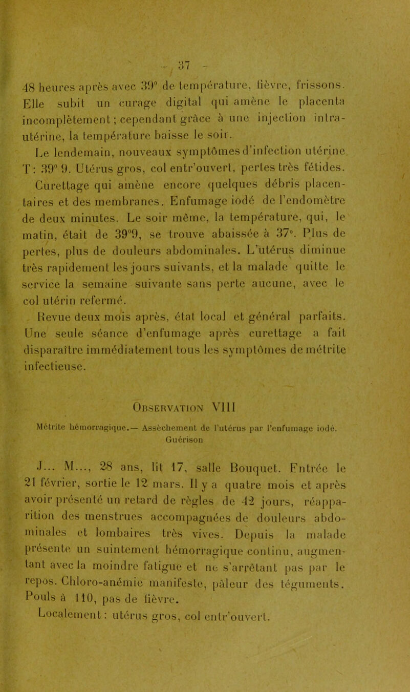 48 heures après avec 39° de température, lièvre, frissons. Elle subit un curage digital qui amène le placenta incomplètement ; cependant grâce à une injection intra- utérine, la température baisse le soir. Le lendemain, nouveaux symptômes d’infection utérine T: 39° 9. Utérus gros, col entr’ouvert, pertes très fétides. Curettage qui amène encore quelques débris placen- taires et des membranes. Enfumage iodé de l’endomètre de deux minutes. Le soir même, la température, qui, le malin, était de 39°9, se trouve abaissée à 37°. Plus de perles, plus de douleurs abdominales. L’utérus diminue très rapidement les jours suivants, et la malade quitte le service la semaine suivante sans perte aucune, avec le col utérin refermé. Revue deux mois après, état local et général parfaits. Une seule séance d’enfumage après curettage a fait disparaître immédiatement tous les symptômes demétrite infectieuse. Observation VIII Mélrite hémorragique.— Assèchement de l’utérus par l'enfumage iodé. Guérison J... M..., 28 ans, lit 17, salle Bouquet. Filtrée le 21 février, sortie le 12 mars. Il y a quatre mois et après avoir présenté un retard de règles de 42 jours, réappa- rition des menstrues accompagnées de douleurs abdo- minales et lombaires très vives. Depuis la malade présente un suintement hémorragique continu, augmen- tant avec la moindre fatigue et ne s’arrêtant pas par le repos. Chloro-anémie manifeste, pâleur des téguments. Pouls à 110, pas de lièvre. Localement: utérus gros, col entr ouvert.