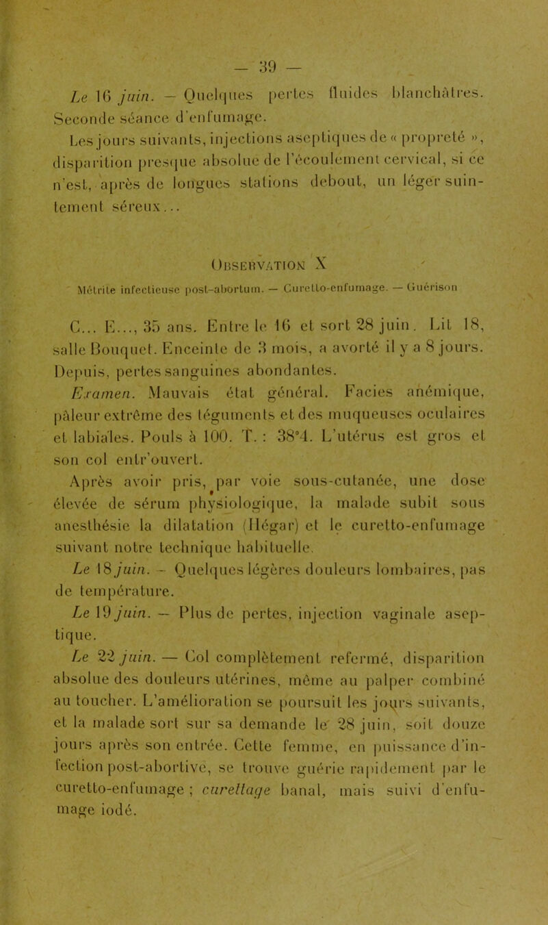 Le 16 juin. — Quelques pertes fluides blanchâtres. Seconde séance d’enfumage. Les jours suivants, injections aseptiques de « propreté », disparition presque absolue de l’écoulement cervical, si ce n'est, après de longues stations debout, un léger suin- tement séreux... Observation X Môtrite infectieuse post-abortum. — Curelloenfumage. — Guérison G... E..., 35 ans. Entre le 16 et sort 28 juin. Lit 18, salle Bouquet. Enceinte de 3 mois, a avorté il y a 8 jours. Depuis, pertes sanguines abondantes. Examen. Mauvais état général. Faciès anémique, pâleur extrême des téguments et des muqueuses oculaires et labiales. Pouls à 100. T. : 38°4. L’utérus est gros et son col entr’ouverl. Après avoir pris, par voie sous-cutanée, une dose élevée de sérum physiologique, la malade subit sous anesthésie la dilatation (Jlégar) et le curetto-enfurnage suivant notre technique habituelle. Le 18 juin. - Quelques légères douleurs lombaires, pas de température. Le 19 juin. — Plus de pertes, injection vaginale asep- tique. Le 22 juin. — Col complètement refermé, disparition absolue des douleurs utérines, même au palper combiné au toucher. L’amélioration se poursuit les jours suivants, et la malade sort sur sa demande le 28 juin, soit douze jours après son entrée. Cette femme, en puissance d’in- tection post-abortive, se trouve guérie rapidement par le curetto-enfumage ; curettage banal, mais suivi d’enfu- mage iodé.