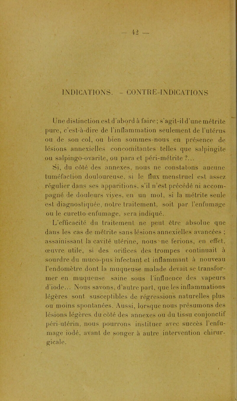 INDICATIONS. - CONTRE-INDICATIONS Une distinction est d’abord à faire ; s’agit-il d’une métrite [)tire, c’est-à-dire de l’inflammation seulement de l’utérus ou de son col, ou bien sommes-nous en présence de lésions annexielles concomitantes telles que salpingite ou salpingo-ovarite, ou para et péri-métrite ?... Si, du côté des annexes, nous ne constatons aucune tuméfaction douloureuse, si le flux menstruel est assez régulier dans ses apparitions, s’il n’est précédé ni accom- pagné de douleurs vives, en un mot, si la métrite seule est diagnostiquée, notre traitement, soit par l’enfumage ou le curetto-enfumage, sera indiqué. L’efficacité du traitement ne peut être absolue que dans les cas de métrite sans lésions annexielles avancées ; assainissant la cavité utérine, nous ne ferions, en effet, œuvre utile, si des orifices des trompes continuait à sourdre du muco-pus infectant et inflammant à nouveau l’endomètre dont la muqueuse malade devait se transfor- mer en muqueuse saine sous l’influence des vapeurs d’iode... Nous savons, d’autre part, que les inflammations légères sont susceptibles de régressions naturelles plus ou moins spontanées. Aussi, lorsque nous présumons des lésions légères du côté des annexes ou du tissu conjonctif péri-utérin, nous pourrons instituer avec succès l’enfu- mage iodé, avant de songer à autre intervention chirur- gicale.