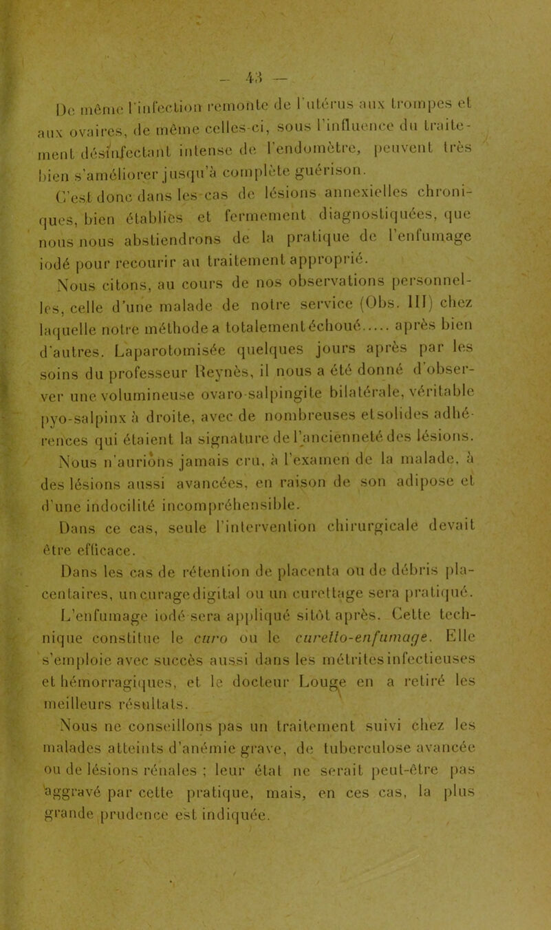 De môme l'infection remonte de l'utérus aux trompes et aux ovaires, de même celles-ci, sous l’influence du traite- ment désinfectant intense de l’endomètre, peuvent très bien s améliorer jusqu à complète guérison. C’est donc dans les cas de lésions annexielles chroni- ques, bien établies et fermement diagnostiquées, que nous nous abstiendrons de la pratique de 1 eutumage iodé pour recourir au traitement approprié. Nous citons, au cours de nos observations personnel- les, celle d’une malade de notre service (Obs. 111) chez laquelle notre méthode a totalement échoué après bien d’autres. Laparotomisée quelques jours après par les soins du professeur Heynès, il nous a été donne <1 obseï- ver une volumineuse ovaro-salpingite bilatérale, véritable pyo-salpinx à droite, avec de nombreuses etsolides adhé- rences qui étaient la signature de l’ancienneté des lésions. Nous n aurions jamais cru, à l’examen de la malade, a des lésions aussi avancées, en raison de son adipose et d’une indocilité incompréhensible. Dans ce cas, seule l’intervention chirurgicale devait être efficace. Dans les cas de rétention de placenta ou de débris pla- centaires, un curage digital ou un curettage sera pratiqué. L’enfumage iodé sera appliqué sitôt après. Cette tech- nique constitue le cnro ou le earello-enfamaçje. Elle s’emploie avec succès aussi dans les métritesinfectieuses et hémorragiques, et le docteur Louge en a retiré les meilleurs résultats. Nous ne conseillons pas un traitement suivi chez les malades atteints d’anémie grave, de tuberculose avancée ou de lésions rénales ; leur état ne serait peut-être pas aggravé par cette pratique, mais, en ces cas, la plus grande prudence est indiquée.