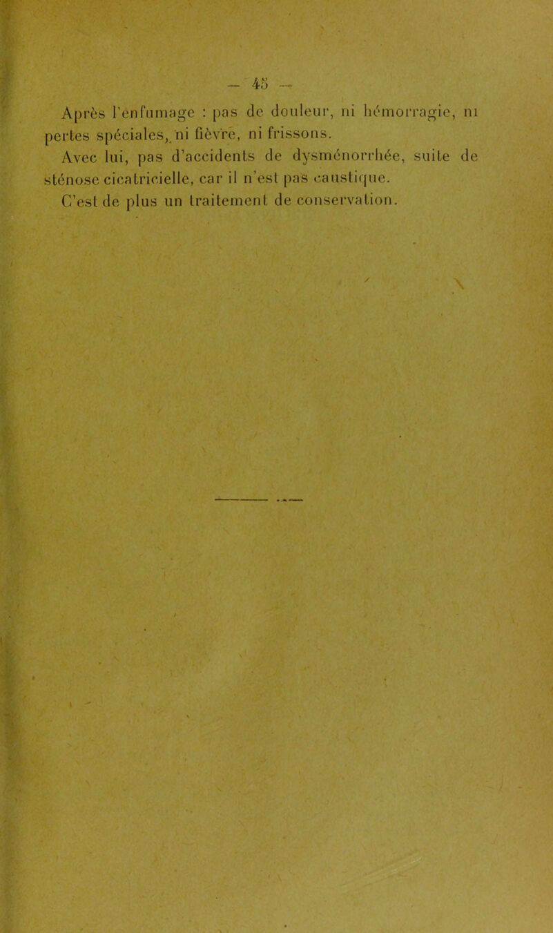 Après l’enfumage : pas de douleur, ni hémorragie, ni pertes spéciales,/ni fièvre, ni frissons. Avec lui, pas d’accidents de dysménorrhée, suite de sténose cicatricielle, car il n’est pas caustique. C’est de plus un traitement de conservation. \ / l