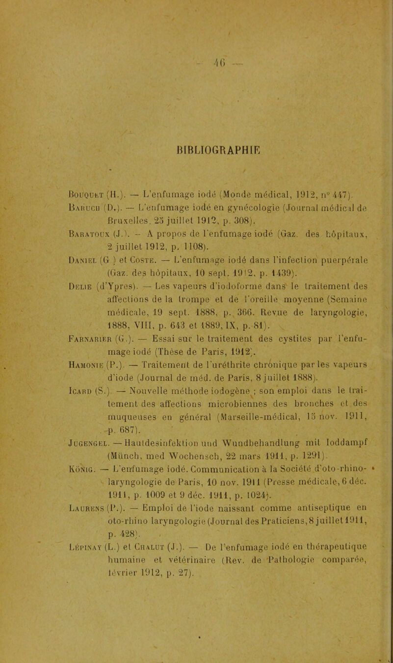 BIBLIOGRAPHIE Bouquet (II.). — L’enfumage iodé (Monde médical, 1912, ri° 447). Barucu (D,). — L’enfumage iodé en gynécologie (Journal médical de Bruxelles. 2o juillet 1912, p. 308). Baratoux (J.). - A propos de l'enfumage iodé (Gaz. des hôpitaux, 2 juillet 1912, p. 1108). Daniel (G ) et Coste. — L’enfumage iodé dans l’infection puerpérale (Gaz. des hôpitaux, 10 sept. 19!2, p. 1439). Délié (d’Ypres). — Les vapeurs d’iodoforme dans le traitement des affections de la trompe et de l’oreille moyenne (Semaine médicale, 19 sept. 1888, p. 366. Revue de laryngologie, 1888, VIII, p. 643 et 1889, IX, p. 81). Farnarier (G.). — Essai sur le traitement des cystites par l’enfu- mage iodé (Thèse de Paris, 1912). Hamonie (P.). — Traitement de l’uréthrite chronique parles vapeurs d’iode (Journal de méd. de Paris, 8 juillet 1888). Icard (S.) — Nouvelle méthode iodogèney son emploi dans le trai- tement des affections microbiennes des bronches et des muqueuses en général (Marseille-inédical, 15 nov. 1911, . p. 687). Jugengel.—Hautdesinfektion und Wundbehandlung mit Ioddampf (Münch, med Wochensch, 22 mars 1911, p. 1291). Konig. — L’enfumage iodé. Communication à la Société d’oto-rhino- • laryngologie de Paris, 40 nov. 1911 (Presse médicale, 6 déc. 1911, p. 1009 et 9 déc. 1911, p. 1024). Laurens (P.). — Emploi de l’iode naissant comme antiseptique en oto-rhino laryngologie (Journal des Praticiens,8 juillet 1911, p. 428). Lépinay (L.) et Chalut (J.). — De l’enfumage iodé en thérapeutique humaine et vétérinaire (Rev. de Pathologie comparée, lévrier 1912, p. 27).