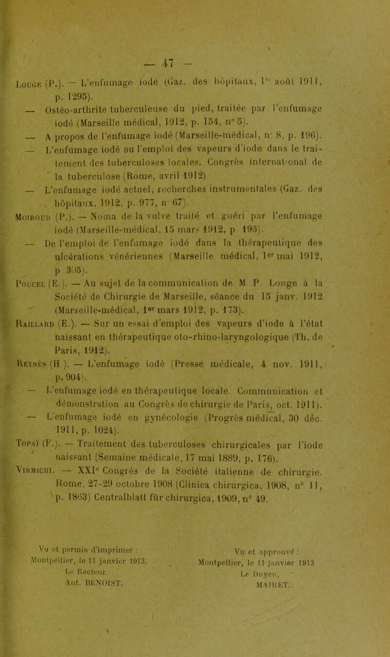 Louge (P.). — L’enfumage- iodé (Gaz. des hôpitaux, Ie' août 1911, p. 1295). — Ostéo-arthrite tuberculeuse du pied, traitée par l’enfumage iodé (Marseille médical, 1912, p. 154, n° 5). — A propos de l’enfumage iodé (Marseille-médical, n- 8, p. 196). — L’enfumage iodé ou l’emploi des vapeurs d'iode dans le trai- tement des tuberculoses locales. Congrès international de la tuberculose (Rome, avril 1912) — L’enfumage iodé actuel, recherches instrumentales (Gaz. des hôpitaux, 1912, p. 977, n 67). Moiroud (P.). — Noma de la vulve traité et guéri par l’enfumage iodé (Marseille-médical, 15 mars 1912, p 195). — De l’emploi de l’enfumage iodé dans la thérapeutique des ulcérations vénériennes (Marseille médical, 1er mai 1912, p 305). Poucel (E.). — Au sujet de la communication de M P. Longe à la Société de Chirurgie de Marseille, séance du 15 janv. 1912 (Marseille-médical, 1er mars 1912, p. 173). Raili.ard (E.). — Sur un essai d'emploi des vapeurs d’iode à l’état naissant en thérapeutique oto-rhino-laryngologique (Th. de Paris, 1912). Reynès (H ).— L’enfumage iodé (Presse médicale, 4 nov. 1911, p. 904). — L’enfumage iodé en thérapeutique locale. Communication et démonstration au Congrès de chirurgie de Paris, oct. 1911). — L’enfumage iodé en gynécologie (Progrès médical, 30 déc. 1911, p. 1024). Topaï (F.). — Traitement des tuberculoses chirurgicales par l’iode naissant (Semaine médicale, 17 mai 1889, p. 176). \iRMicin. — XXIe Congrès de la Société italienne de chirurgie. Rome, 27-29 octobre 1908 (Clinica chirurgica, 1908, n° 11, p. 1863) Centralblatt für chirurgica, 1909, n° 49. Vu et permis d'imprimer : Montpellier, le 11 janvier 1 î) 13. Le. Lecteur. Ànt. BENOIST. Vu et approuvé : Montpellier, le 11 janvier 1913 Le Doyen, MA IB ET.