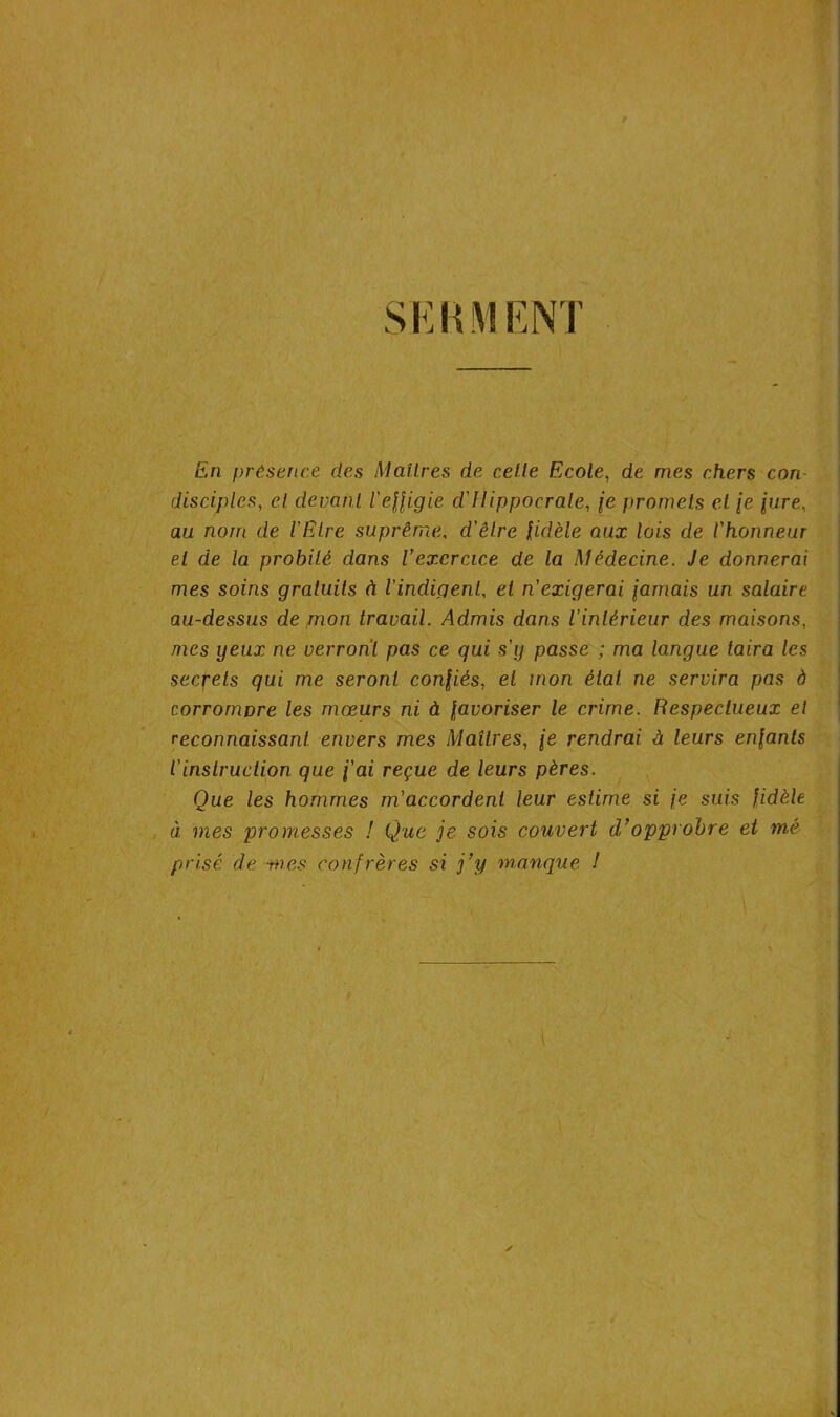 SKHMENT En présence des Maîtres de cette Ecole, de mes chers con disciples, et devant l'effigie cl Hippocrate, je promets et fe pire, au nom de l'Etre suprême. d'être fidèle aux lois de l'honneur et de la probité dans l’exercice de la Médecine. Je donnerai mes soins gratuits à l'indigent, et n'exigerai famais un salaire au-dessus de mon travail. Admis dans l’intérieur des maisons, mes yeux ne verront pas ce qui s'y passe ; ma langue taira les secrets qui me seront confiés, el mon état ne servira pas à corrompre les mœurs ni à favoriser le crime. Respectueux et reconnaissant envers mes Maîtres, fe rendrai à leurs enfants l'instruction que fai reçue de leurs pères. Que les hommes m'accordent leur estime si fe suis fidèle à mes promesses ! Que je sois couvert d’opprobre et me prisé de mes confrères si j’y manque ! y