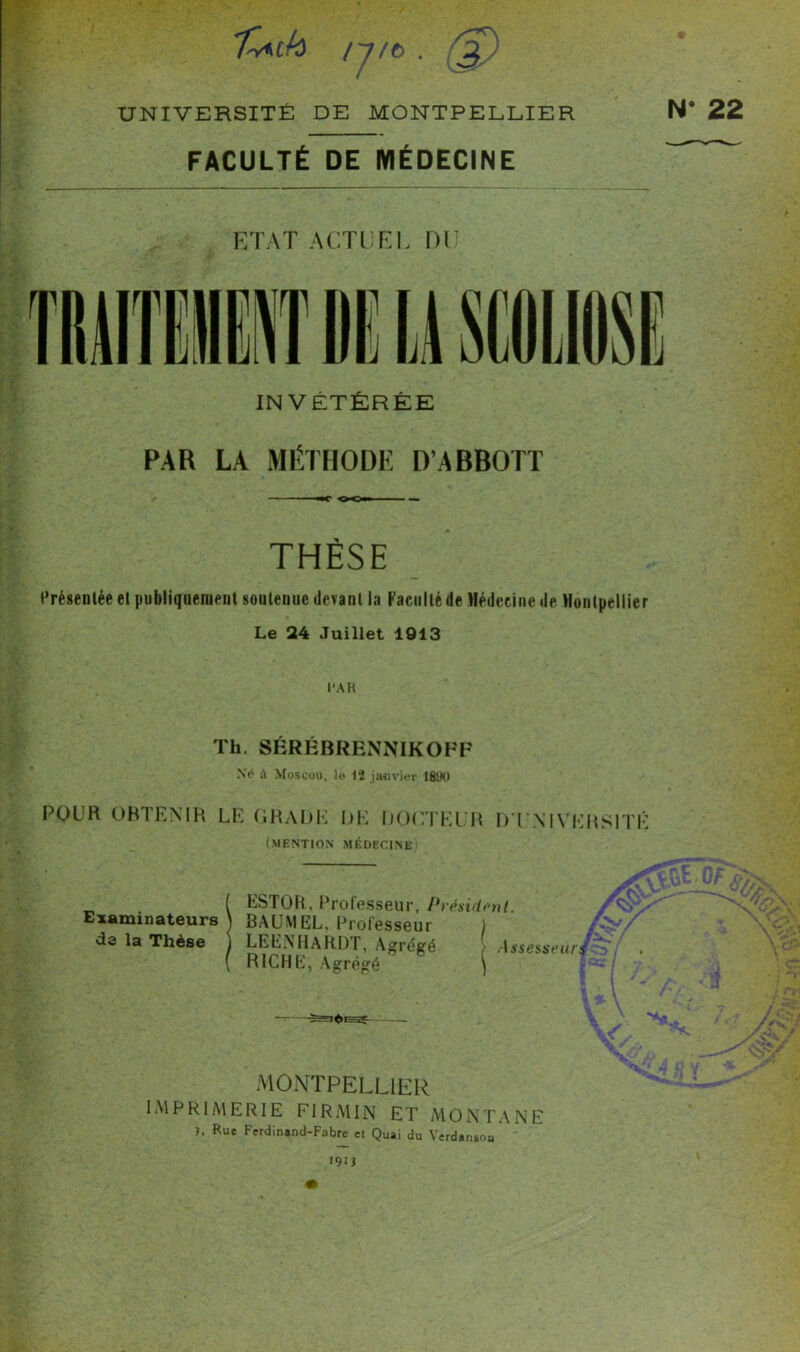 n/o . 2) / Uk UNIVERSITÉ DE MONTPELLIER N FACULTÉ DE MÉDECINE ETAT ACTUEL DU INVÉTÉRÉE PAR LA MÉTHODE D’ABBOTT —C OOmrn — THÈSE Présentée et publiquement soutenue devant la Faculté de Médecine de Montpellier Le 24 Juillet 1913 l’AR Th. SÉRÉBRENNIKOFF Ne4 à Moscou, le 12 janvier 1890 POUR OBTENIR LE GRADE DE DOCTEUR D'UNIVERSITÉ (MENTION MÉDECINE Examinateurs de la Thèse ESTOR, Professeur, Président. BAUMEL, Professeur LEENHARDT, Agrégé !> Assesseur RICHE, Agrégé MONTPELLIER IMPRIMERIE FIRMIN ET MONTANE î, Rue Ferdinand-Fabre ci Quai du Verdanson • 22 I9JJ