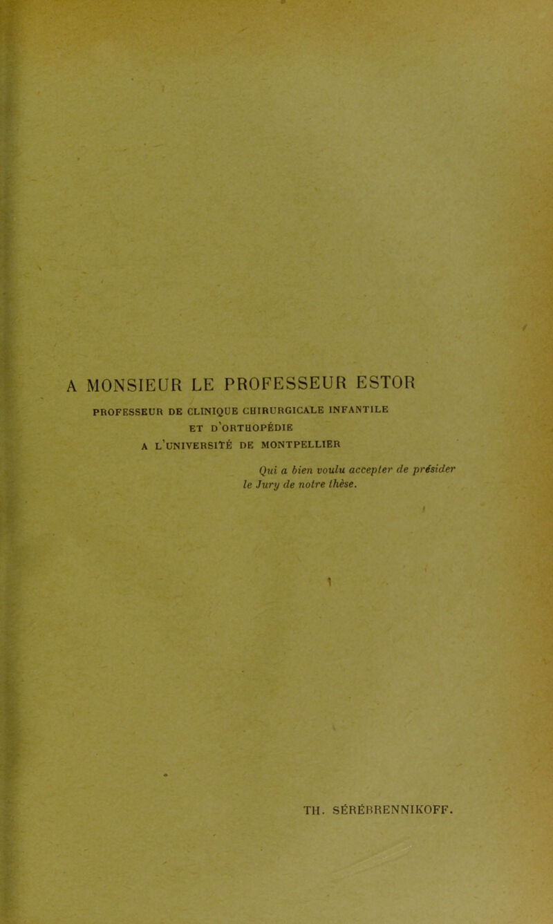 A MONSIEUR LE PROFESSEUR ESTOR PROFESSEUR DE CLINIQUE CHIRURGICALE INFANTILE ET d’oRTUOPÉDIE A L’UNIVERSITÉ DE MONTPELLIER Qui a bien voulu accepter de présider le Jury de notre thèse. l \ TH. SËRËBRENNIKOFF.