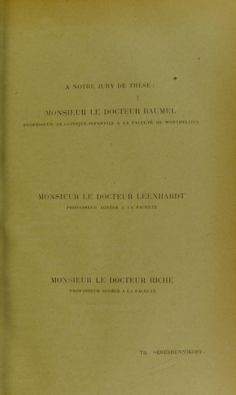 A NOTBK .ICBY DK Tl 1K S H : i MONSIEUR UE DOCTEUR ISAUMEI. PROFESSEUR DE Cl.INIQUE INFANTILE A LA FA CUL TÉ DE MON 1 PISLUER 1 /' MONSIEUR LE DOCTEUR LEENHARDT PROFESSEUR AGRÉGÉ A I A FACULTÉ MON SI K U R LE DOCTEUR RICHE PROFESSEUR AGRÉGÉ A LA FACULTÉ TU S ÉKË B H E N NI KOFF.