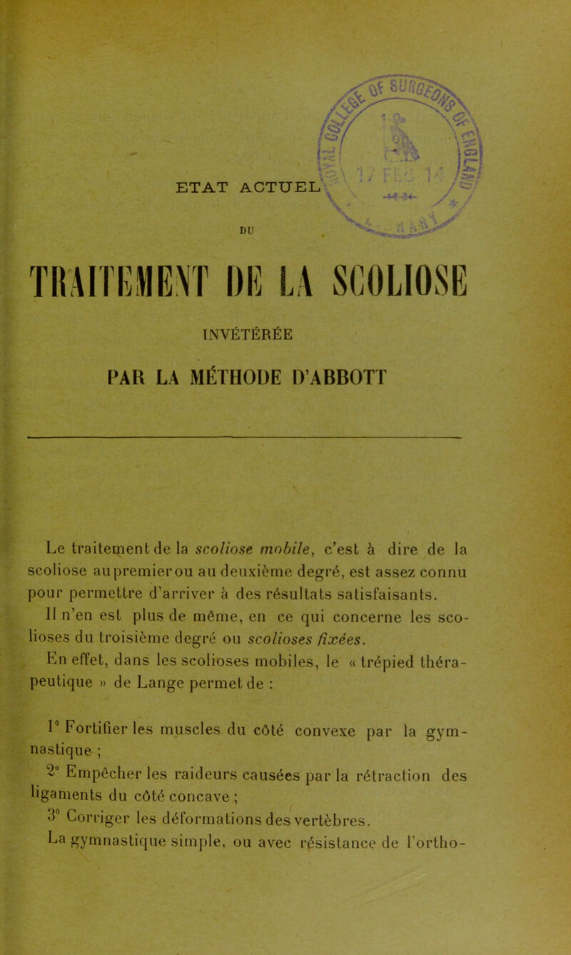 INVÉTÉRÉE PAR LA MÉTHODE D’ABBOTT Le traitement de la scoliose mobile, c’est à dire de la scoliose au premier ou au deuxième degré, est assez connu pour permettre d’arriver à des résultats satisfaisants. 11 n’en est plus de même, en ce qui concerne les sco- lioses du troisième degré ou scolioses fixées. En effet, dans les scolioses mobiles, le « trépied théra- peutique » de Lange permet de : 1° Fortifier les muscles du côté convexe par la gym- nastique ; Empêcher les raideurs causées par la rétraction des ligaments du côté concave ; d° Corriger les déformations des vertèbres. La gymnastique simple, ou avec résistance de l’ortho-