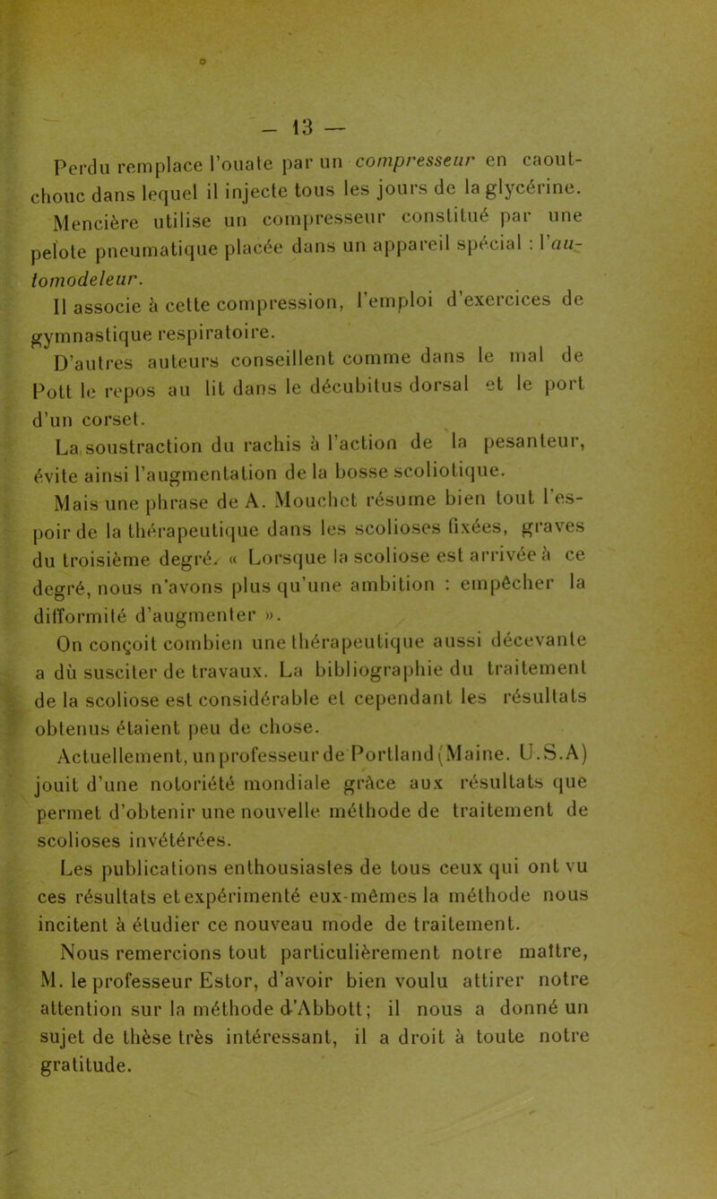 - 13 — Perdu remplace l’ouate par un compresseur en caout- chouc dans lequel il injecte tous les jours de la glycérine. Mencière utilise un compresseur constitué par une pelote pneumatique placée dans un appareil spécial . 1 au- tomodeleur. Il associe à cette compression, 1 emploi d exeicices de gymnastique respiratoire. D’autres auteurs conseillent comme dans le mal de Pott le repos au lit dans le décubitus dorsal et le port d’un corset. La soustraction du rachis a 1 action de la pesanteui, évite ainsi l’augmentation delà bosse scoliolique. Mais une phrase de A. Mouchet résume bien tout l’es- poir de la thérapeutique dans les scolioses fixées, graves du troisième degré. « Lorsque la scoliose est arrivée a ce degré, nous n’avons plus qu’une ambition : empêcher la difformité d’augmenter ». On conçoit combien une thérapeutique aussi décevante a dù susciter de travaux. La bibliographie du traitement de la scoliose est considérable et cependant les résultats obtenus étaient peu de chose. Actuellement, un professeur de Portland (Maine. (J.S.A) jouit d’une notoriété mondiale grâce aux résultats que permet d’obtenir une nouvelle, méthode de traitement de scolioses invétérées. Les publications enthousiastes de tous ceux qui ont vu ces résultats et expérimenté eux-mêmes la méthode nous incitent à étudier ce nouveau mode de traitement. Nous remercions tout particulièrement notre maître, M. le professeur Estor, d’avoir bien voulu attirer notre attention sur la méthode d’Abbott ; il nous a donné un sujet de thèse très intéressant, il a droit à toute notre gratitude.