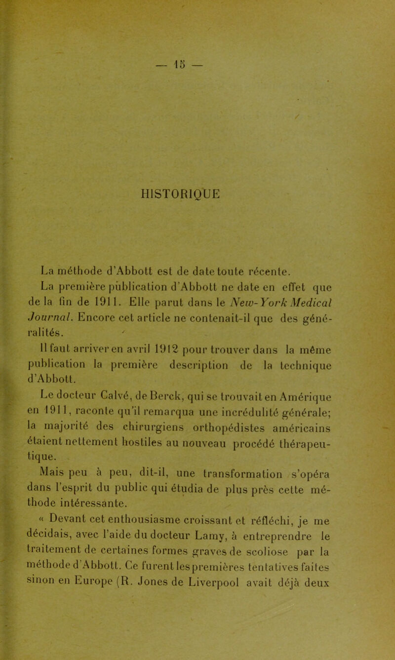 HISTORIQUE La méthode d’Abbott est de date toute récente. La première publication d’Abbott ne date en effet que delà fin de 1911. Elle parut dans le New-York Medical Journal. Encore cet article ne contenait-il que des géné- ralités. 11 faut arriver en avril 1912 pour trouver dans la même publication la première description de la technique d’Abbott. Le docteur Calvé, deBerck, qui se trouvait en Amérique en 1911, raconte qu il remarqua une incrédulité générale; la majorité des chirurgiens orthopédistes américains étaient nettement hostiles au nouveau procédé thérapeu- tique. Mais peu à peu, dit-il, une transformation s’opéra dans l’esprit du public qui étudia de plus près cette mé- thode intéressante. « Devant cet enthousiasme croissant et réfléchi, je me décidais, avec l’aide du docteur Lamy, à entreprendre le traitement de certaines formes graves de scoliose par la méthode d Abbott. Ce lurent lespreinières tentatives faites sinon en Europe (R. Jones de Liverpool avait déjà deux