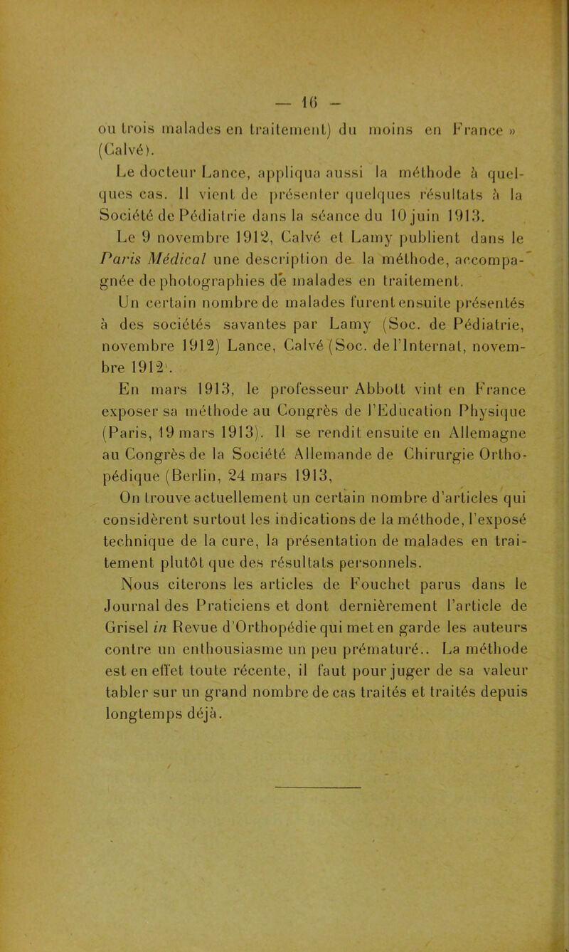 ou trois malades en traitement) du moins en France » (Calvé). Le docteur Lance, appliqua aussi la méthode à quel- ques cas. Il vient de présenter quelques résultats ?» la Société de Pédiatrie dans la séance du 10 juin 1913. Le 9 novembre 1912, Calvé et Lamy publient dans le Paris Médical une description de la méthode, accompa- gnée de photographies de malades en traitement. Un certain nombre de malades furent ensuite présentés à des sociétés savantes par Lamy (Soc. de Pédiatrie, novembre 1912) Lance, Calvé (Soc. del’lnternal, novem- bre 1912'. En mars 1913, le professeur Abbott vint en France exposer sa méthode au Congrès de l’Education Physique (Paris, 19 mars 1913). Il se rendit ensuite en Allemagne au Congrès de la Société Allemande de Chirurgie Ortho- pédique (Berlin, 24 mars 1913, On trouve actuellement un certain nombre d’articles qui considèrent surtout les indications de la méthode, l’exposé technique de la cure, la présentation de malades en trai- tement plutôt que des résultats personnels. Nous citerons les articles de Fouchet parus dans le Journal des Praticiens et dont dernièrement l’article de Grisel in Revue d’Orthopédie qui met en garde les auteurs contre un enthousiasme un peu prématuré.. La méthode est en effet toute récente, il faut pour juger de sa valeur tabler sur un grand nombre de cas traités et traités depuis longtemps déjà. /