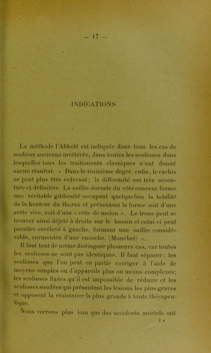 INDICATIONS [.a méthode l’Abbott est indiquée dans tous les cas de scoliose ancienne invétérée, dans toutes les scolioses dans lesquelles tous les traitements classiques n’ont donné aucun résultat. « Dans le troisième degré, enfin, le rachis ne peut plus être redressé; la difformité est très accen- tuée et définitive. La saillie dorsale du côté convexe forme une véritable gibbosité occupant quelquefois la totalité de la hauteur du thorax et présentant la forme soit d’une arête vive,,soit d’une « côte de melon ». Le tronc peut se trouver ainsi déjeté à droite sur le bassin et celui-ci peut paraître surélevé à gauche, formant une saillie considé- rable, surmontée d’une encoche. (Mouchet) ». Il taut tout de même distinguer plusieurs cas, car toutes les scolioses ne sont pas identiques. 11 faut séparer: les scolioses que l’on peut en partie corriger à l aide de moyens simples ou d appareils plus ou moins complexes; les scolioses fixées qu’il est impossible de réduire et les scolioses soudées qui présentent les lésions les plus graves et opposent la résistance la plus grande à toute thérapeu- tique. Nous verrons plus loin que des accidents mortels ont