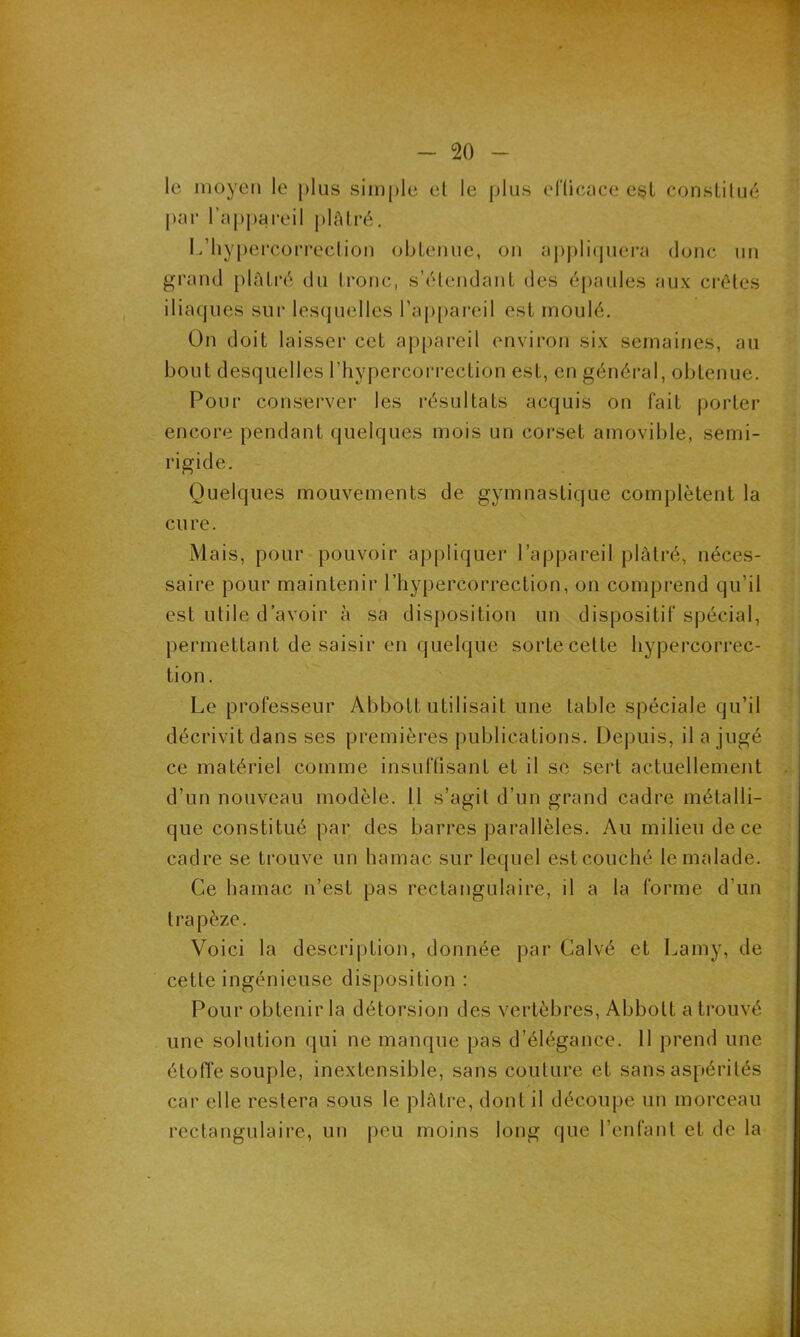 le moyen le plus simple et le plus efficace est constitué par l'appareil plâtré. L’hypercorrcction obtenue, on appliquera donc un grand plâtré du tronc, s’étendant des épaules aux crêtes iliaques sur lesquelles l’appareil est moulé. On doit laisser cet appareil environ six semaines, au bout desquelles l’hypercorrection est, en général, obtenue. Pour conserver les résultats acquis on fait porter encore pendant quelques mois un corset amovible, semi- rigide. Quelques mouvements de gymnastique complètent la cure. Mais, pour pouvoir appliquer l’appareil plâtré, néces- saire pour maintenir l’hypercorrection, on comprend qu’il est utile d’avoir à sa disposition un dispositif spécial, permettant de saisir en quelque sortecette hypercorrec- tion. Le professeur Abbott utilisait une table spéciale qu’il décrivit dans ses premières publications. Depuis, il a jugé ce matériel comme insuffisant et il se sert actuellement d’un nouveau modèle. Il s’agit d’un grand cadre métalli- que constitué par des barres parallèles. Au milieu de ce cadre se trouve un hamac sur lequel est couché le malade. Ce hamac n’est pas rectangulaire, il a la forme d’un trapèze. Voici la description, donnée par Calvé et Lamy, de cette ingénieuse disposition : Pour obtenir la détorsion des vertèbres, Abbott a trouvé une solution qui ne manque pas d’élégance. 11 prend une étoffe souple, inextensible, sans couture et sans aspérités car elle restera sous le plâtre, dont il découpe un morceau rectangulaire, un peu moins long que l’enfant et de la