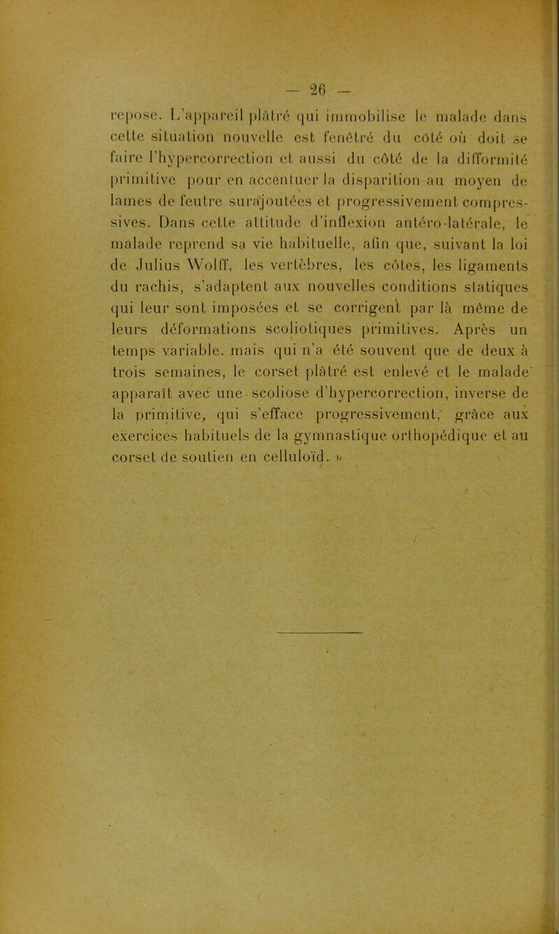 repose. L’appareil plâtré qui immobilise le malade dans cette situation nouvelle est fenêtré du côté où doit se faire l’hypercorrection et aussi du côté de la difformité primitive pour en accentuer la disparition au moyen de lames de feutre surajoutées et progressivement compres- sives. Dans cette attitude d’inflexion antéro latérale, le malade reprend sa vie habituelle, afin que, suivant la loi de Julius Wolff, les vertèbres, les côtes, les ligaments du rachis, s’adaptent aux nouvelles conditions statiques qui leur sont imposées et se corrigent par là même de leurs déformations scoliotiques primitives. Après un temps variable, mais qui n’a été souvent que de deux à trois semaines, le corset plâtré est enlevé et le malade apparaît avec une scoliose d’hypercorrection, inverse de la primitive, qui s’efface progressivement, grâce aux exercices habituels de la gymnastique orthopédique et au corset de soutien en celluloïd. >; / * )