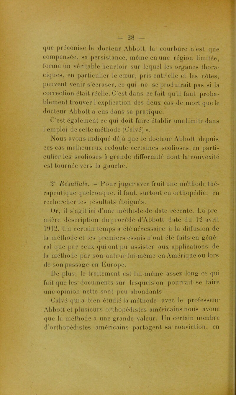 <]iie préconise le docteur Abbott, la courbure n'est que compensée, sa persistance, même en une région limitée, forme un véritable heurtoir sur lequel les organes thora- ciques, en particulier le cœur, pris entr’ellc et les côtes, peuvent venir s’écraser, ce qui ne se produirait pas si la correction était réelle. C’est dans ce l’ait qu’il faut proba- blement trouver l’explication des deux cas de mortquele docteur Abbott a eus dans sa pratique. C’est également ce qui doit faire établir une limite dans l’emploi de cette méthode (Calvé) ». Nous avons indiqué déjà que le docteur Abbott depuis ces cas malheureux redoute certaines scolioses, en parti- culier les scolioses à grande difformité dont la convexité est tournée vers la gauche. 2* Résultats. - Pour juger avec fruit une méthode thé- rapeutique quelconque, il faut, surtout en orthopédie, en rechercher les résultats éloignés. ^ Or, il s’agit ici d’une méthode de date récente. La pre- mière description du procédé d’Abbott date du L2 avril 1912. Un certain temps a été nécessaire à la diffusion de la méthode et les premiers essais n’ont été faits en géné- ral que par ceux qui ont pu assister aux applications de la méthode par son auteur lui-même en Amérique ou lors de son passage en Europe. De plus, le traitement est lui-même assez long ce qui fait que les documents sur lesquels on pourrait se taire une opinion nette sont peu abondants. Calvé qui a bien étudié la méthode avec le professeur Abbott et plusieurs orthopédistes américains nous avoue que la méthode a une grande valeur. Un certain nombre d’orthopédistes américains partagent sa conviction, en