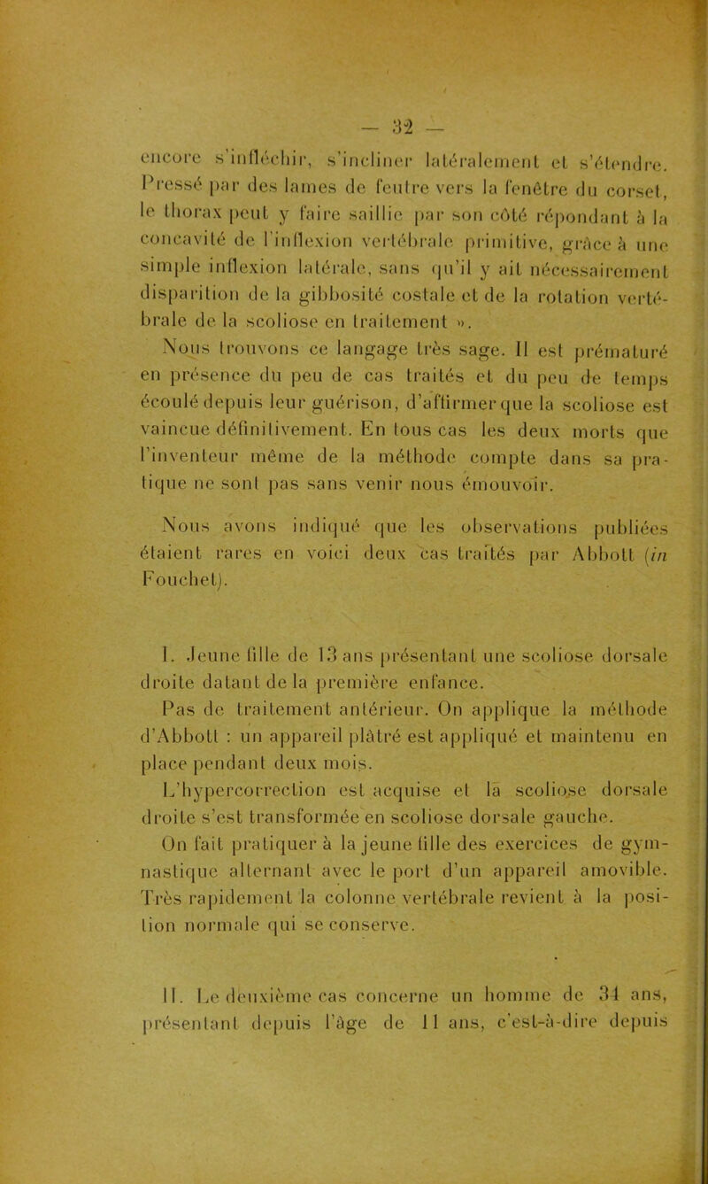 3-2 - encore s infléchir, s’incliner latéralement et s’étendre. Pressé par des lames de feutre vers la fenêtre du corset, le thorax peut y faire saillie par son côté répondant à la concavité de l’inflexion vertébrale primitive, grâce à une simple inflexion latérale, sans qu’il y ait nécessairement disparition delà gibbosité costale et de la rotation verté- brale de la scoliose en traitement ». Nous trouvons ce langage très sage. Il est prématuré en présence du peu de cas traités et du peu de temps écoulé depuis leur guérison, d’affirmer que la scoliose est vaincue définitivement. En tous cas les deux morts que l’inventeur même de la méthode compte dans sa pra- tique ne sonl pas sans venir nous émouvoir. Nous avons indiqué que les observations publiées étaient rares en voici deux cas traités par Abbott (in Pou ch et). I. Jeune tille de 13 ans présentant une scoliose dorsale droite datant de la première enfance. Pas de traitement antérieur. On applique la méthode d’Abbott : un appareil plâtré est appliqué et maintenu en place pendant deux mois. L’hypercorreclion est acquise et la scoliose dorsale droite s’est transformée en scoliose dorsale gauche. On fait pratiquer à la jeune fille des exercices de gym- nastique alternant avec le port d’un appareil amovible. Très rapidement la colonne vertébrale revient à la posi- tion normale qui se conserve. II. Le deuxième cas concerne un homme de 34 ans, présentant depuis l’àge de 11 ans, c’est-à-dire depuis