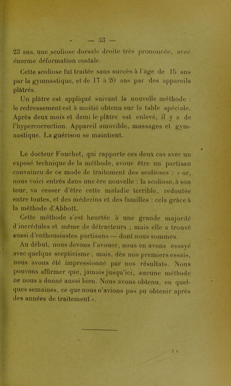 23 ans, une scoliose dorsale droite très prononcée, avec énorme déformation costale. Cette scoliose fut traitée sans succès à l’àge de 15 ans par la gymnastique, et de 17 à 20 ans par des appareils plâtrés. Un plâtre est appliqué suivant la nouvelle méthode : le redressement est â moitié obtenu sur la table spéciale. Après deux mois et demi le plâtre est enlevé, il y a de l’hypercorrection. Appareil amovible, massages et gym- nastique. La guérison se maintient. Le docteur Fouchet, qui rapporte ces deux cas avec un exposé technique de la méthode, avoue être un partisan convaincu de ce mode de traitement des scolioses : « or, nous voici entrés dans une ère nouvelle : la scoliose, à son tour, va cesser d’être cette maladie terrible, redoutée entre toutes, et des médecins et des familles : cela grâce â la méthode d’Abbott. Cette méthode s’est heurtée à une grande majorité d’incrédules et même de détracteurs ; mais elle a trouvé aussi d’enthousiastes partisans— dont nous sommes. Au début, nous devons l’avouer, nous en avons essayé avec quelque scepticisme ; mais, dès nos premiers essais, nous avons été impressionné par nos résultats. Nous pouvons affirmer que, jamais jusqu’ici, aucune méthode ne nous a donné aussi bien. Nous avons obtenu, en quel- ques semaines, ce que nous n’avions pas pu obtenir après des années de traitement ».