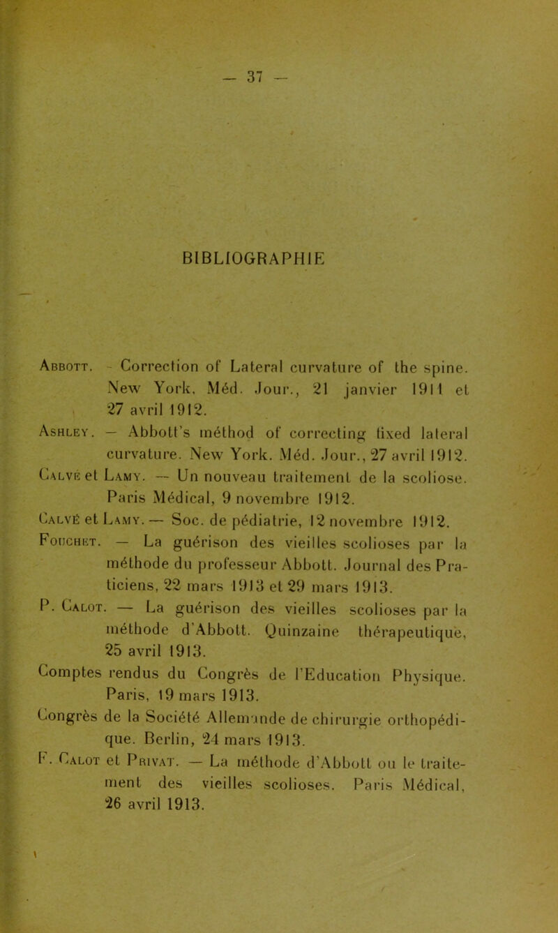 BIBLIOGRAPHIE Abbott. - Correction of Latéral curvature of lhe spine. New York, Méd. Jour., 21 janvier 1911 et 27 avril 1912. Ashley. — Abbott s méthod of correcting tixed latéral curvature. New York. Méd. Jour., 27 avril 1912. Calve et Lamy. — Un nouveau traitement de la scoliose. Paris Médical, 9 novembre 1912. Calvé et Lamy. — Soc. de pédiatrie, 12 novembre 1912. Fouchet. — La guérison des vieilles scolioses par la méthode du professeur Abbott. Journal des Pra- ticiens, 22 mars 1913 et 29 mars 1913. P. Calot. — La guérison des vieilles scolioses par la méthode d Abbott. Quinzaine thérapeutique, 25 avril 1913. Comptes rendus du Congrès de l’Education Physique. Paris, 19 mars 1913. Congrès de la Société Allemande de chirurgie orthopédi- que. Berlin, 24 mars 1913. I' • ^alot et Privât. — La méthode d’Abbott ou le traite- ment des vieilles scolioses. Paris Médical, 26 avril 1913.