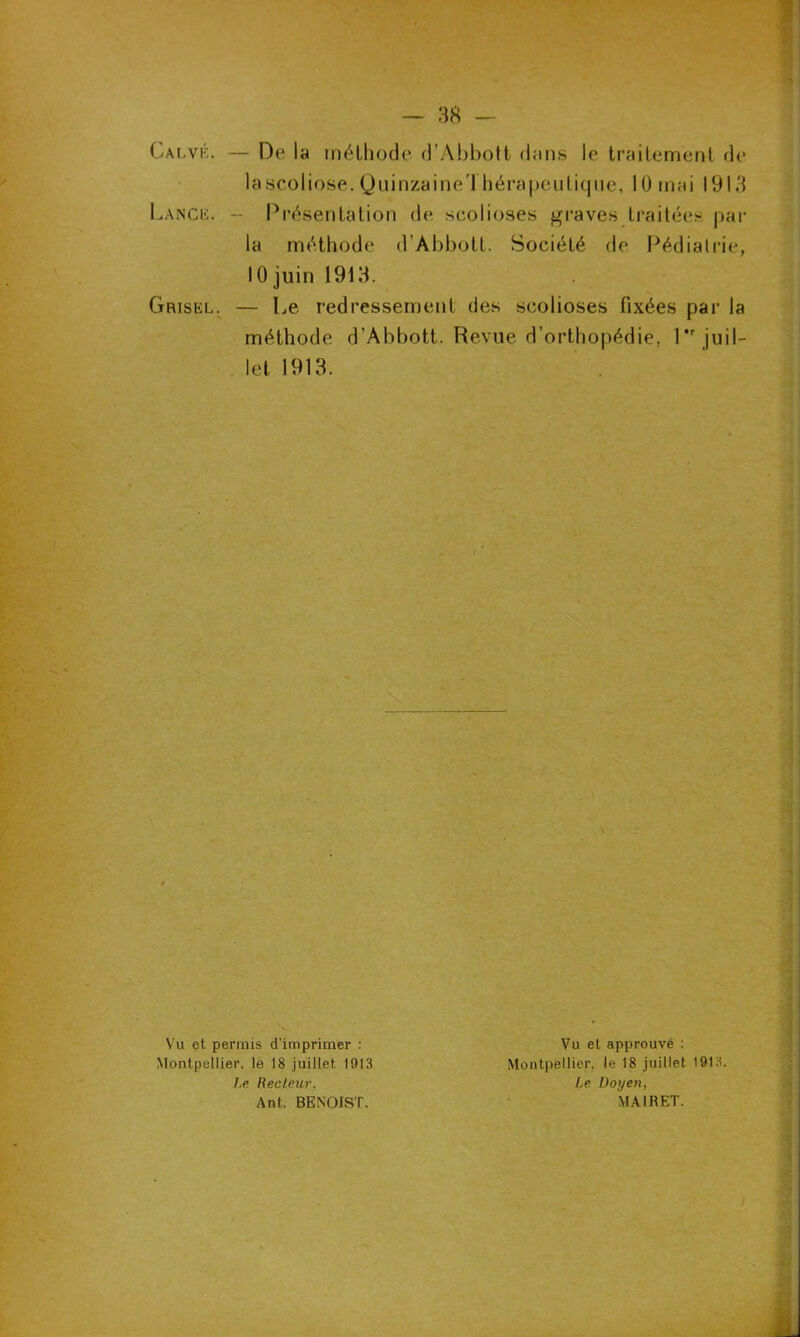 Gai,vf.. — De la méthode d’Abbott dans le traitement de lascoliose. Quinzaine!hérapeutique, 10 mai 191.! Lange. - Présentation de scolioses graves traitées par la méthode d'Abbott. Société de Pédiatrie, 10 juin 191 H. Grisel. — Le redressement des scolioses fixées par la méthode d’Abbott. Revue d’orthopédie, l*r juil- let 1913. Vu et permis d’imprimer : Montpellier, le 18 juillet 1013 Vu et approuvé : Montpellier, le 18 juillet 1913. Le Doyen, MAIRET. I.e Recteur, Ant. BENOIST.