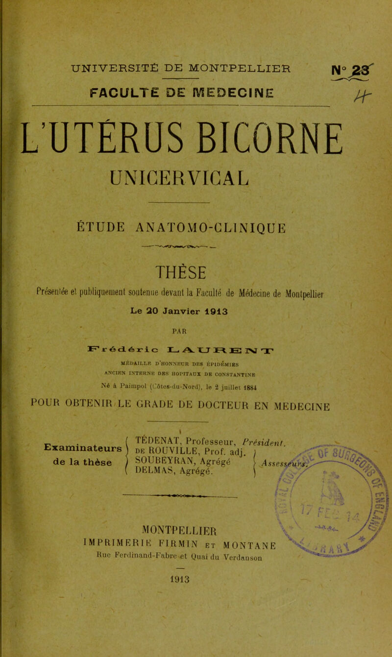 UNIVERSITÉ DE MONTPELLIER FACULTE DE MEDECINE Nu 23' Pr L’UTÉRUS BICORNE UNICERVICAL ÉTUDE ANATOMO-CLINIQUE THÈSE Présentée et publiquement soutenue devant la Faculté de Médecine de Montpellier Le 20 Janvier 1913 PAR Frédéric I— /V I_T R E INI T MÉDAILLE D’HONNEUR DES ÉPIDÉMIES ANCIEN INTERNE DES HOPITAUX DE CONSTANTIN B Né à Pairapol (Uôtos-du-Nord), le 2 juillet 188-i POUR OBTENIR LE GRADE DE DOCTEUR EN MEDECINE Examinateurs de la thèse TÉDENAT, Professeur, Président de ROUVILLE, Prof. adj. ) ' Agrégé ) Assesseurs. DELMAS, Agrégé. X MONTPELLIER IMPRIMERIE FIRMIN et MONTANE Rue Ferdinand-Fabre-et Quai du Verdauson A rrl 1 J 05? - I r-» i yë A / t i b.ï 1913 t