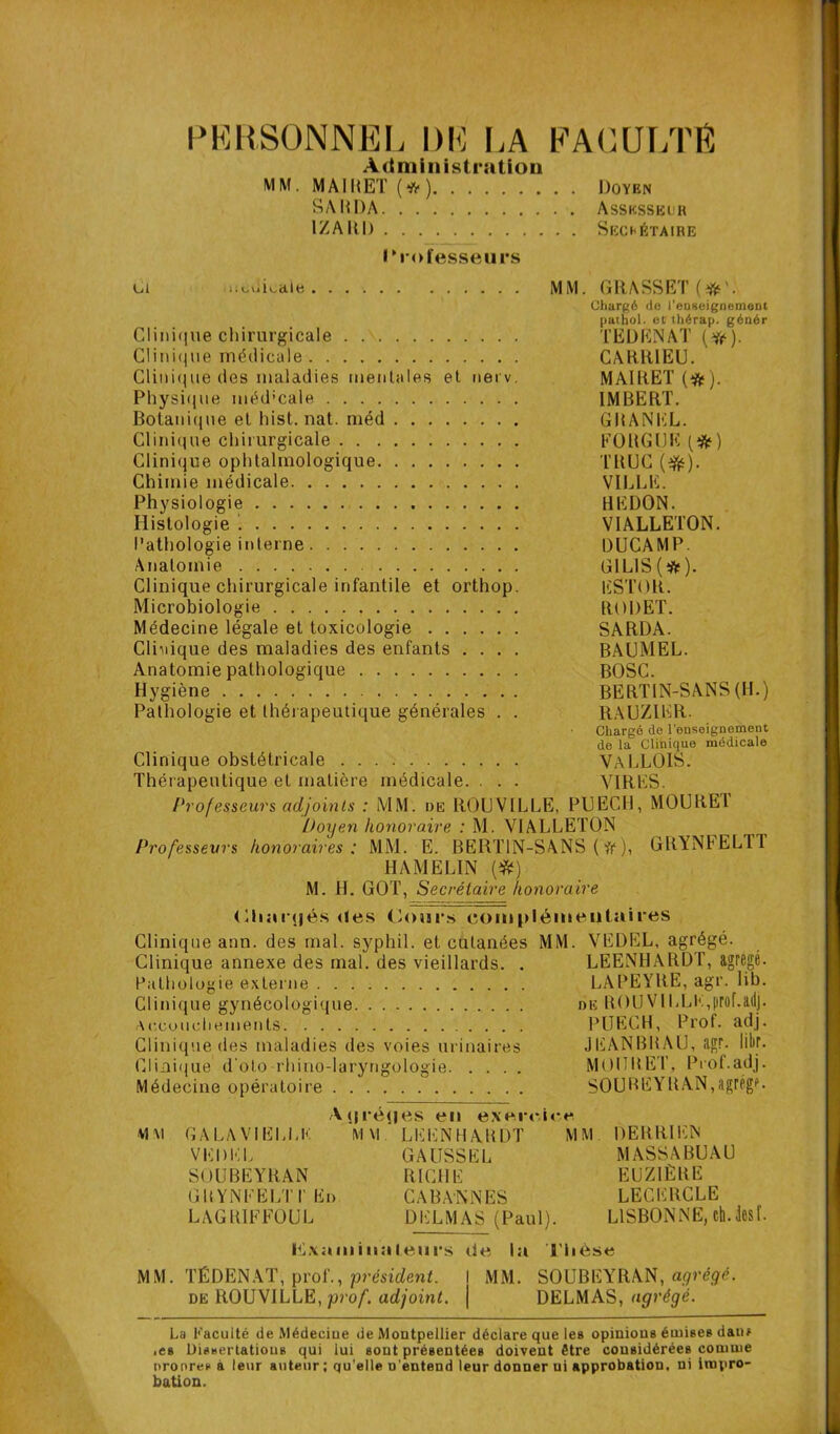 PERSONNEL DE LA FACULTÉ Administration MM. MAIRE! (*) Doyen SA R DA Assksseuh 1ZARD Sechétaire I Professeurs ci .uodicale MM. GRASSET (YV. Chargé cio l'enseignement patbol. etthérap. génér Clinique chirurgicale TEDENAT (#). Clinique médicale CARR1EU. Clinique des maladies mentales et nerv. MAIRET (tfc). Physique mëd’cale IMBERT. Botanique et hist. nat. méd GRANIÎL. Clinique chirurgicale FORGIJE (#) Clini(|ue ophtalmologique TRUC (#). Chimie médicale VILLE. Physiologie REDON. Histologie VIALLETON. Pathologie interne DUCAMP. Anatomie G1LIS(#). Clinique chirurgicale infantile et orthop. ESTOR. Microbiologie RODET. Médecine légale et toxicologie SARDA. Clinique des maladies des enfants .... BAUMEL. Anatomie pathologique BOSC. Hygiène BERT1N-SANS (H.) Pathologie et thérapeutique générales . . R.AUZIER. Chargé de renseignement de la Clinique médicale Clinique obstétricale VALLOIS. Thérapeutique et matière médicale. . . . VIRES. Professeurs adjoints : MM. de ROUVILLE, PUECH, MOUREl Doyen honoraire : M. VIALLETON Professeurs honoraires: MM. E. BERT1N-SANS ( it ), GRYNFEL11 HAMELIN (#) M. H. GOT, Secrétaire honoraire (Hiurtjés des Cours complémentaires Clinique ann. des mal. syphil. et cutanées MM. VEDEL, agrégé. Clinique annexe des mal. des vieillards. . LEENHARDT, agrégé. Pathologie externe LAPEYRE, agr. lib. Clinique gynécologique de ROUVILLE,proL&dj. Accouchements PUECH, Prof, adj. Clinique des maladies des voies urinaires JEANBRAU, agr. Iibr. Clinique d'oto rhino-laryngologie MOURET, Prof.adj. Médecine opératoire SOUBEYRAN,agrège. Aqréqes en exercice Vl\] GALAVIELLK MM. LEENHARDT MM. DERRIKN VEDEL GAUSSEL MASSABUAU SOUBEYRAN RICHE EUZIÈRE GRYNEELTIEd CABANNES LECERCLE LAGRIFFOUL DELMAS (Paul). LISBONNE, eh. les L I^xnminateiirs de la Thèse MM. TÉDENAT, prof., président. I MM. SOUBEYRAN, agrégé. de ROUVILLE, prof, adjoint, j DELMAS, agrégé. La Faculté de Médecine de Montpellier déclare que les opinions émises dan? ■ es Dissertations qui lui sont présentées doivent être considérées comme nronres à leur auteur ; qu’elle n'entend leur donner ui approbation, ni impro- bation.