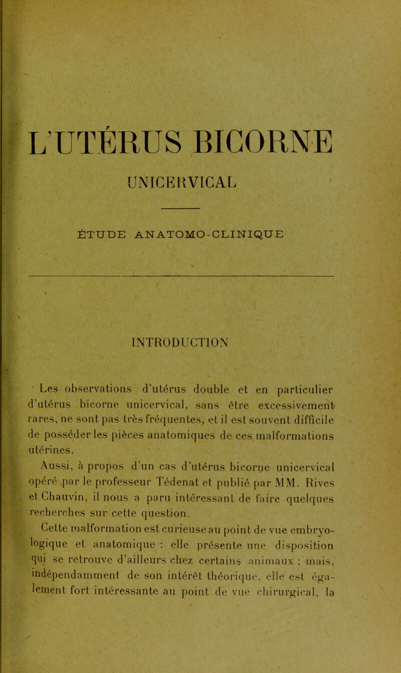 UNICERVICAL ÉTUDE ANATOMO-CLINIQUE INTRODUCTION Les observations d’utérus double et en particulier d’utérus bicorne unicervical, sans être excessivement rares, ne sont pas très fréquentes, et il est souvent difficile de posséder les pièces anatomiques de ces malformations utérines. Aussi, à propos d’un cas d’utérus bicorne unicervical opéré par le professeur Tédenat et publié par M\l. Rives et Chauvin, il nous a paru intéressant de faire quelques recherches sur cette question. Cette malformation est curieuse au point de vue embryo- logique et anatomique : elle présente une disposition qui se retrouve d’ailleurs chez certains animaux ; mais, indépendamment de son intérêt théorique, elle est éga- lement fort intéressante au point de vue chirurgical, la