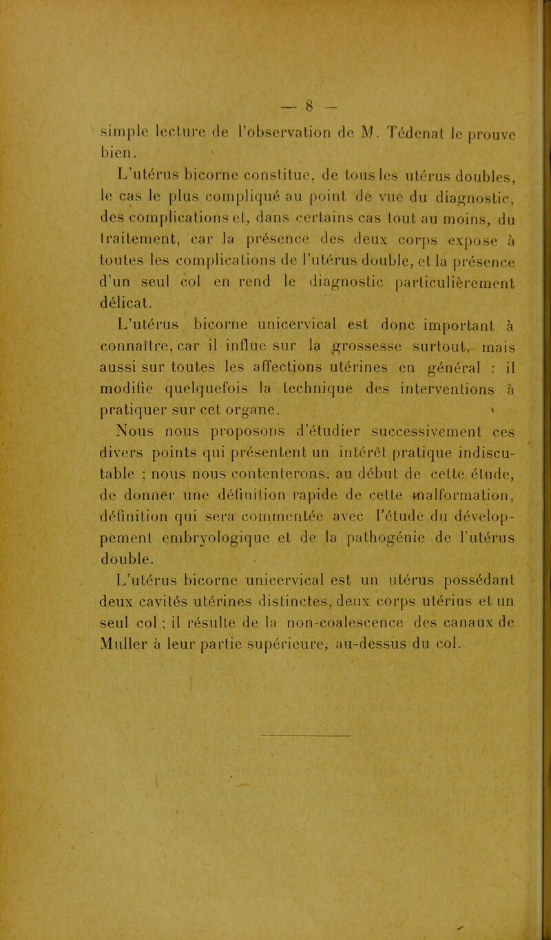 simple lecture de l’observation de M. Tédcnat le prouve bien. L’utérus bicorne constitue, de tous les utérus doubles, le cas le plus compliqué au point de vue du diagnostic, des complications et, dans certains cas tout au moins, du traitement, car la présence des deux corps expose à toutes les complications de l’utérus double, et la présence d’un seul col en rend le diagnostic particulièrement délicat. L’utérus bicorne unicervical est donc important à connaître, car il influe sur la grossesse surtout, mais aussi sur toutes les affections utérines en général : il modifie quelquefois la technique des interventions à pratiquer sur cet organe. » Nous nous proposons d’étudier successivement ces divers points qui présentent un intérêt pratique indiscu- table ; nous nous contenterons, au début de cette élude, de donner une définition rapide de cette malformation, définition qui sera commentée avec l’étude du dévelop- pement embryologique et de la pathogénie de l’utérus double. L’utérus bicorne unicervical est un utérus possédant deux cavités utérines distinctes, deux corps utérins et un seul col ; il résulte de la non-coalescence des canaux de Muller à leur partie supérieure, au-dessus du col. ✓