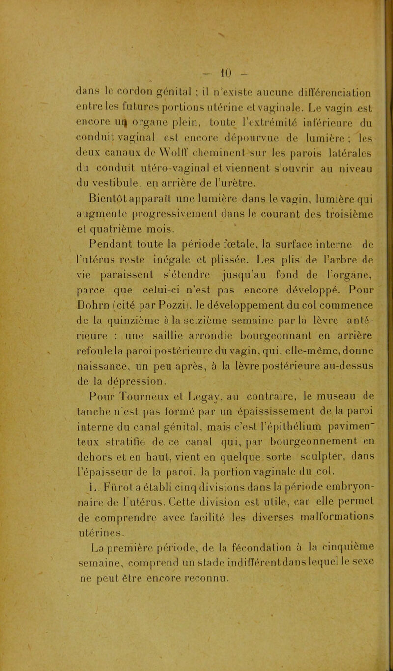 dans le cordon génital ; il n’existe aucune différenciation entre les futures portions utérine et vaginale. Le vagin est encore uij organe plein, toute l’extrémité inférieure du conduit vaginal est encore dépourvue de lumière ; les deux canaux de WolfT cheminent sur les parois latérales du conduit utéro-vaginal et viennent s’ouvrir au niveau du vestibule, en arrière de l’urètre. Bientôt apparaît une lumière dans le vagin, lumière qui augmente progressivement dans le courant des troisième et quatrième mois. Pendant toute la période fœtale, la surface interne de l’utérus reste inégale et plissée. Les plis de l’arbre de vie paraissent s’étendre jusqu’au fond de l’organe, parce que celui-ci n’est pas encore développé. Pour Dohrn (cité parPozzi), le développement du col commence de la quinzième à la seizième semaine parla lèvre anté- rieure : une saillie arrondie bourgeonnant en arrière refoule la paroi postérieure du vagin, qui, elle-même, donne naissance, un peu après, à la lèvre postérieure au-dessus de la dépression. Pour Tourneux et Legay, au contraire, le museau de tanche n’est pas formé par un épaississement de la paroi interne du canal génital, mais c’est l’épithélium pavimen- teux stratifié de ce canal qui, par bourgeonnement en dehors et en haut, vient en quelque sorte sculpter, dans l’épaisseur de la paroi, la portion vaginale du col. L. Fürot a établi cinq divisions dans la période embryon- naire de l’utérus. Cette division est utile, car elle permet de comprendre avec facilité les diverses malformations utérines. La première période, de la fécondation à la cinquième semaine, comprend un stade indifférentdans lequel le sexe ne peut être encore reconnu.