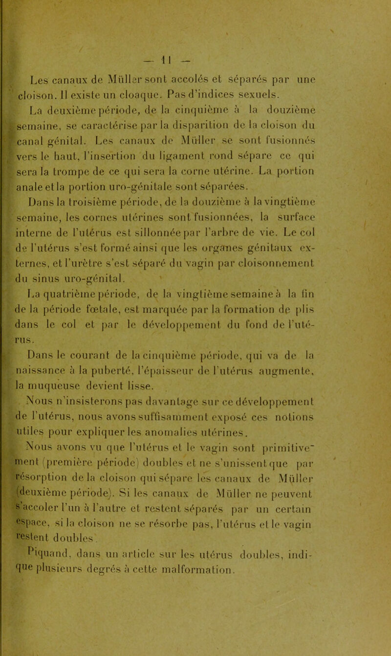 Les canaux de Müllersont accolés et séparés par une cloison. 11 existe un cloaque. Pas d’indices sexuels. La deuxième période, de la cinquième à la douzième semaine, se caractérise par la disparition de la cloison du canal génital. Les canaux de Muller se sont fusionnés vers le haut, l’insertion du ligament rond sépare ce qui sera la trompe de ce qui sera la corne utérine. La portion anale et la portion uro-génitale sont séparées. Dans la troisième période, de la douzième à la vingtième semaine, les cornes utérines sont fusionnées, la surface interne de l’utérus est sillonnée par l’arbre de vie. Le col de l’utérus s’est formé ainsi que les organes génitaux ex- ternes, et l’urètre s’est séparé du vagin par cloisonnement du sinus uro-génital. La quatrième période, de la vingtième semaine à la lin de la période fœtale, est marquée par la formation de plis dans le col et par le développement du fond de l’uté- rus. Dans le courant de la cinquième période, qui va de la naissance à la puberté, l’épaisseur de l’utérus augmente, la muqueuse devient lisse. . Nous n’insisterons pas davantage sur ce développement de l’utérus, nous avons suffisamment exposé ces notions utiles pour expliquer les anomalies utérines. Nous avons vu que l’utérus et le vagin sont primitive ment (première période) doubles et ne s’unissent que par résorption delà cloison qui sépare les canaux de Millier (deuxième période). Si les canaux de Müller ne peuvent s accoler l’un à l’autre et restent séparés par un certain espace, si la cloison ne se résorbe pas, l’utérus et le vagin ‘‘estent doubles . Piquand, dans un article sur les utérus doubles, indi- rIlle plusieurs degrés à cette malformation.