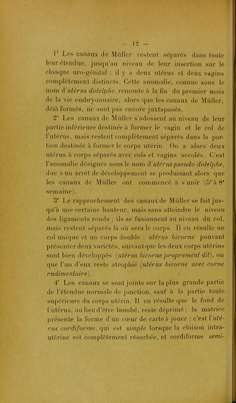 1° Les canaux de Millier restent séparés dans toute leur étendue, jusqu’au niveau de leur insertion sur le cloaque uro-génital : il y a deux utérus et deux vagins complètement distincts. Cette anomalie, connue sous le nom d'utérus didclphe, remonte à la fin du premier mois de la vie embryonnaire, alors que les canaux de Müller, déià formés, ne sont pas encore juxtaposés. 2° Les canaux de Müller s’adossent au niveau de leur partie inférieure destinée à former le vagin et le col de l’utérus, mais restent complètement séparés dans la por- tion destinée à former le corps utérin. On a alors'deux utérus à corps séparés avec cols et vagins accolés. C’est l’anomalie désignée sous le nom d' utérus pseudodidelphe, due à un arrêt de développement se produisant alors que les canaux de Müller ont commencé à s’unir (5° à 8* semaine). 3° Le rapprochement des canaux de Millier se fait jus- qu’à une certaine hauteur, mais sans atteindre le niveau des ligaments ronds ; ils se fusionnent au niveau du col, mais restent séparés là où sera le corps. Il en résulte un col unique et un corps double : utérus bicorne pouvant présenter deux variétés, suivantque les deux corps utérins sont bien développés (utérus bicorne proprement dit), ou que l’un d’eux reste atrophié (utérus bicorne avec corne rudimentaire). 4° Les canaux se sont joints sur la plus grande partie de l’étendue normale de jonction, sauf à la partie toute supérieure du corps utérin. 11 en résulté que le fond de l’utérus, au lieu d’être bombé, reste déprimé ; la matrice présente la forme d'un cœur de carte à jouer : c’est Y uté- rus cordiforme, qui est simple lorsque la cloison intra- utérine est complètement résorbée, et cordiforme semi-