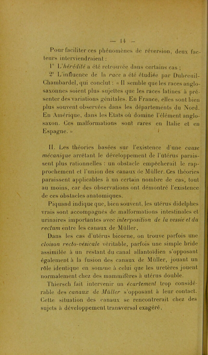 Pour faciliter ces phénomènes de réversion, deux fac- teurs interviendraient : 1 \u hérédité a été retrouvée dans certains cas ; 2° L'influente de la race a été étudiée par Dubreuil- Chambardel, qui conclut : « Il semble que les races anglo- saxonnes soient plus sujettes que les races latines à pré- senter des variations génitales. En France, elles sont bien plus souvent observées dans les départements du Nord. En Amérique, dans les Etats où domine l’élément anglo- saxon. Ces malformations sont rares en Italie et en Espagne. » * II. Les théories basées sur l’existence d’une cause mécanique arrêtant le développement de l’utérus parais- sent plus rationnelles : un obstacle empêcherait le rap- prochement et l’union des canaux de Millier. Ces théories paraissent applicables à un certain nombre de cas, tout * au moins, car des observations ont démontré l’existence de ces obstacles anatomiques. Piquand indique que, bien souvent, les utérus didelphes vrais sont accompagnés de malformations intestinales et urinaires importantes avec interposition de ta vessie et du rectum entre les canaux de Millier. Dans les cas d’utérus bicorne, on trouve parfois une cloison recto-vésicale véritable, parfois une simple bride assimilée à un restant du canal allantoïdien s’opposant également à la fusion des canaux de Millier, jouant un rôle identique en somme à celui que les uretères jouent normalement chez des mammifères à utérus double. Thiersch fait intervenir un écartement trop considé- rable des canaux de Muller s’opposant à leur contact. Cette situation des canaux se rencontrerait chez des sujets à développement transversal exagéré. /